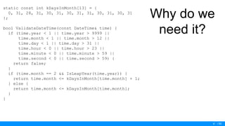 / 50
Why do we
need it?
static const int kDaysInMonth[13] = {
0, 31, 28, 31, 30, 31, 30, 31, 31, 30, 31, 30, 31
};
bool ValidateDateTime(const DateTime& time) {
if (time.year < 1 || time.year > 9999 ||
time.month < 1 || time.month > 12 ||
time.day < 1 || time.day > 31 ||
time.hour < 0 || time.hour > 23 ||
time.minute < 0 || time.minute > 59 ||
time.second < 0 || time.second > 59) {
return false;
}
if (time.month == 2 && IsLeapYear(time.year)) {
return time.month <= kDaysInMonth[time.month] + 1;
} else {
return time.month <= kDaysInMonth[time.month];
}
}
6
 