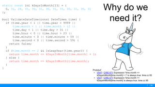 / 50
Why do we
need it?
static const int kDaysInMonth[13] = {
0, 31, 28, 31, 30, 31, 30, 31, 31, 30, 31, 30, 31
};
bool ValidateDateTime(const DateTime& time) {
if (time.year < 1 || time.year > 9999 ||
time.month < 1 || time.month > 12 ||
time.day < 1 || time.day > 31 ||
time.hour < 0 || time.hour > 23 ||
time.minute < 0 || time.minute > 59 ||
time.second < 0 || time.second > 59) {
return false;
}
if (time.month == 2 && IsLeapYear(time.year)) {
return time.month <= kDaysInMonth[time.month] + 1;
} else {
return time.month <= kDaysInMonth[time.month];
}
}
7
Protobuf
• V547 / CWE-571 Expression 'time.month <=
kDaysInMonth[time.month] + 1' is always true. time.cc 83
• V547 / CWE-571 Expression 'time.month <=
kDaysInMonth[time.month]' is always true. time.cc 85
 