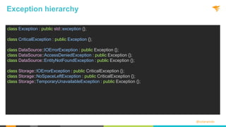 @solarwinds
Exception hierarchy
class Exception : public std::exception {};
class CriticalException : public Exception {};
class DataSource::IOErrorException : public Exception {};
class DataSource::AccessDeniedException : public Exception {};
class DataSource::EntityNotFoundException : public Exception {};
class Storage::IOErrorException : public CriticalException {};
class Storage::NoSpaceLeftException : public CriticalException {};
class Storage::TemporaryUnavailableException : public Exception {};
 
