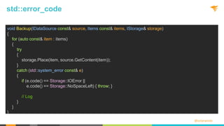 @solarwinds
std::error_code
void Backup(IDataSource const& source, Items const& items, IStorage& storage)
{
for (auto const& item : items)
{
try
{
storage.Place(item, source.GetContent(item));
}
catch (std::system_error const& e)
{
if (e.code() == Storage::IOError ||
e.code() == Storage::NoSpaceLeft) { throw; }
// Log
}
}
}
 