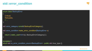 @solarwinds
std::error_condition
enum class BackupError
{
Critical,
Retryable,
// ...
};
std::error_category const& BackupErrorCategory();
std::error_condition make_error_condition(BackupError e)
{
return { static_cast<int>(e), BackupErrorCategory() };
}
template<>
struct std::is_error_condition_enum<BackupError> : public std::true_type {};
 