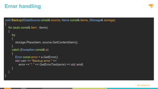 @solarwinds
Error handling
void Backup(IDataSource const& source, Items const& items, IStorage& storage)
{
for (auto const& item : items)
{
try
{
storage.Place(item, source.GetContent(item));
}
catch (Exception const& e)
{
Error const error = e.GetError();
std::cerr << "Backup error." <<
error << ": " << GetErrorText(error) << std::endl;
}
}
}
 