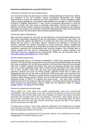 Global Fund Information Note: Harm Reduction for People Who Use Drugs (February 2014) 3
Important considerations for successful Global Fund.
Community involvement and user-oriented services
It is crucial that people who inject drugs are able to actively participate in the planning, delivery
and evaluation of the HIV response. Country Coordinating Mechanisms are strongly
recommended to include this community and their organizations in Country Dialogues, project
design, proposal development, and program implementation and oversight. It is also incumbent,
according to Eligibility Requirement 4, upon Country Coordinating Mechanisms to build the
capacity of people who inject drugs to participate meaningfully. Involving this population in
planning and service delivery recognizes and utilizes their unique experiences and expertise,
knowledge and contacts, and contributes to effectively addressing their needs and ensuring that
proposed services and interventions have the lowest possible thresholds.
Community Systems Strengthening
Many services for people who use drugs are best delivered in community-based settings and by
civil society organizations, especially by peer led organizations of people who inject drugs. The
goal of community systems strengthening is to develop the roles of key communities (such as
people who use drugs) in the design, delivery, monitoring and evaluation of services and
activities. Applicants are strongly encouraged to include community systems strengthening
interventions in their proposals as an empowered and resourced community based delivery of is
essential to supporting and complementing harm reduction programs. Such activities seek to
expand capacity but must also be accompanied by resources to support extensive and
meaningful community engagement and empowerment. Please see the Information Note on
Community Systems Strengthening for further details.
Gender-sensitive programming
Addressing gender equity is an important consideration in Global Fund proposals and funding
decisions. HIV infection rates among women who inject drugs are significantly higher than among
their male counterparts [15], and the sexual partners of men who inject drugs also have elevated
risks [16]. In addition, pregnant HIV-positive drug users are frequently excluded from prenatal
care, and so have significantly higher rates of mother-to-child transmission than other women
[17]. In many countries, women who use drugs have disproportionately poor access to HIV
prevention, treatment and care [18]. Where possible, applicants should strive to collect sex-
disaggregated data and use that data to identify and rectify service gaps when proposing harm
reduction interventions. Examples of gender-sensitive programming for people who use drugs
include providing childcare at drop-in centers, the use of both male and female outreach workers,
supporting access to PMTCT for pregnant drug using women, who inject drugs, providing
treatment and care for the mother as well as the newborn, and linking with services responding to
family planning and gender-based violence. Please see the Information Notes on Gender
Equality, PMTCT and Equity for further details.
Services for adolescents who inject drugs
Young people who inject drugs have specific developmental, social and environmental
vulnerabilities. They are less likely to use harm reduction and treatment services and are less
informed about risks and their rights. Early onset of injecting, and being a new injector, have been
associated with increased risks of HIV and hepatitis C transmission, while specific groups of
young people, especially those that are street involved, are at considerably higher risk. Harm
reduction services for this age group and the interventions required may differ in their delivery
than for older people who inject. [26]
The legal status of being a minor raises additional challenges for the development of targeted
harm reduction interventions. These include issues relating to informed consent, parental consent
issues and legal age restrictions on services.
National population size estimates for this age group, however, are exceptionally rare and age
disaggregation in HIV/AIDS reporting is poor.
 