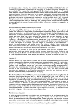Global Fund Information Note: Harm Reduction for People Who Use Drugs (February 2014) 5
overdose prevention—including the provision of naloxone (- a WHO Essential Medicine that can
reverse opioid overdoses) should be a core component of “targeted information, education and
communication” for people who inject opiates [19]. Overdose impacts directly on HIV-related
harm reduction services, and poses particular risk to those released from prison or from drug-free
treatment settings. According to a review of 24 studies, HIV-infected people who use drugs are
74 percent more likely to have an overdose than those without HIV [20].Therefore, applicants are
strongly encouraged to consider low-cost interventions such as provision of OST prior to release
from prison, take-home naloxone provision and peer administration for people who inject drugs,
peer and staff training in overdose prevention, and the strengthening of overdose responses for
emergency health services, and ensure policies and law enforcement practices are supportive to
this approach.
Ensuring the supply of adequate injecting equipment
When delivering NSPs, it is important to enable this provide a full range of sterile equipment to
people who inject drugs. This primarily includes needles and syringes that are appropriate for the
local drug use context – as determined in full consultation with people who inject drugs, and even
if these are not the cheapest needles and syringes available on the market. For example, some
people who inject drugs may require different size needles and syringes dependent on what
drugs are being injected, and where on the body. Services should also seek to prioritize the
provision of low dead-space needles whenever feasible and in full consultation with those who
will use the service. These low dead-space needles are specially designed to reduce the amount
of blood that remains in the needle – reducing the risk of transmission of HIV and hepatitis C
should that needle be shared with another person. The evidence indicates that providing these
items leads to a reduction in HIV transmission [26]. Both the Global Fund and WHO recommend
against the provision of retractable or auto-destructible syringes in NSPs [28].
Other items to be provided by NSPs include safe disposal boxes for used equipment, filters,
sterile water, single-use cooking utensils, acidifier powders (dependent on the local drug use
context), tourniquets, bleach and other disinfectants for needles and syringes (only as an adjunct
to, rather than a substitute for, sterile needles and syringes), and male and female condoms [28].
Hepatitis C
Hepatitis B and C are highly infectious viruses that are easily transmitted through blood-to-blood
contact – they therefore disproportionately impact upon people who inject drugs. Of the 16 million
people who inject drugs around the world, an estimated 10 million are living with hepatitis C [25].
Globally, most HIV-infected people who inject drugs are also living with a hepatitis infection.
Therefore, the vaccination (for hepatitis B), diagnosis and treatment of these infections are
included in the “comprehensive package” outlined above. WHO has also published new
comprehensive guidance on viral hepatitis surveillance, prevention and treatment, and on
hepatitis prevention among people who inject drugs [25].
The Technical Review Panel (TRP) has previously stated that applications for funding hepatitis C
treatment among people who live with HIV will be recommended “after close scrutiny of the
country context, including well-documented evidence that hepatitis C treatment and funding is
available to the general population and that funding from the Global Fund is to fill-in the gap for
HIV-infected individuals”. The TRP has recommended that Global Fund resources be used to
increase evidence on the need for hepatitis treatment, create awareness of the virus, increase
prevention efforts, and support advocacy for treatment access and affordability [9]. Countries that
do request funding for hepatitis C treatment should include information on the provision of
treatment for those in the general population (beyond the proposal request), as well as comment
on what is being done in terms of awareness and prevention.
Monitoring and Evaluation
In order to obtain accurate and high quality data, indicators need to be carefully tailored to the
applicants’ M&E systems and capacities – especially outcome and impact indicators. When
setting targets for service coverage as a percentage, reliable population size estimates must be
used as the denominators – such as those from global reviews [2, 3] or developed using available
 