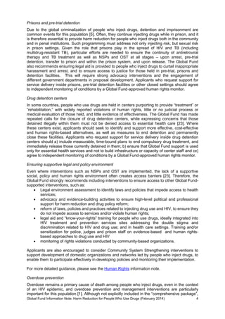 Global Fund Information Note: Harm Reduction for People Who Use Drugs (February 2014) 4
Prisons and pre-trial detention
Due to the global criminalization of people who inject drugs, detention and imprisonment are
common events for this population [5]. Often, they continue injecting drugs while in prison, and it
is therefore essential to provide harm reduction for people who inject drugs both in the community
and in penal institutions. Such programming must address not only injecting risk, but sexual risk
in prison settings. Given the role that prisons play in the spread of HIV and TB (including
multidrug-resistant TB), particular efforts are needed to ensure the continuity of antiretroviral
therapy and TB treatment as well as NSPs and OST at all stages – upon arrest, pre-trial
detention, transfer to prison and within the prison system, and upon release. The Global Fund
also recommends ensuring legal aid is provided to people who inject drugs to curtail inappropriate
harassment and arrest, and to ensure access to justice for those held in pre-trial, prisons and
detention facilities. This will require strong advocacy interventions and the engagement of
different government departments in proposal development. Applicants who request support for
service delivery inside prisons, pre-trial detention facilities or other closed settings should agree
to independent monitoring of conditions by a Global Fund-approved human rights monitor.
Drug detention centers
In some countries, people who use drugs are held in centers purporting to provide “treatment” or
“rehabilitation,” with widely reported violations of human rights, little or no judicial process or
medical evaluation of those held, and little evidence of effectiveness. The Global Fund has made
repeated calls for the closure of drug detention centers, while expressing concerns that those
detained illegally within them must not be denied access to essential health care [23]. Where
these centers exist, applicants should seek to identify and support more effective, cost-effective
and human rights-based alternatives, as well as measures to end detention and permanently
close these facilities. Applicants who request support for service delivery inside drug detention
centers should a) include measurable, time-bound plans to end compulsory drug treatment, and
immediately release those currently detained in them; b) ensure that Global Fund support is used
only for essential health services and not to build infrastructure or capacity of center staff and cc)
agree to independent monitoring of conditions by a Global Fund-approved human rights monitor.
Ensuring supportive legal and policy environment
Even where interventions such as NSPs and OST are implemented, the lack of a supportive
social, policy and human rights environment often creates access barriers [23]. Therefore, the
Global Fund strongly recommends including interventions to ensure access to other Global Fund-
supported interventions, such as:
 Legal environment assessment to identify laws and policies that impede access to health
services;
 advocacy and evidence-building activities to ensure high-level political and professional
support for harm reduction and drug policy reform;
 reform of laws, policies and practices related to injecting drug use and HIV, to ensure they
do not impede access to services and/or violate human rights;
 legal aid and “know-your-rights” training for people who use drugs, ideally integrated into
HIV treatment and prevention services sites addressing the double stigma and
discrimination related to HIV and drug use; and in health care settings. Training and/or
sensitization for police, judges and prison staff on evidence-based and human rights-
based approaches to drug use and HIV
 monitoring of rights violations conducted by community-based organizations.
Applicants are also encouraged to consider Community System Strengthening interventions to
support development of domestic organizations and networks led by people who inject drugs, to
enable them to participate effectively in developing policies and monitoring their implementation.
For more detailed guidance, please see the Human Rights information note.
Overdose prevention
Overdose remains a primary cause of death among people who inject drugs, even in the context
of an HIV epidemic, and overdose prevention and management interventions are particularly
important for this population [1]. Although not explicitly included in the “comprehensive package”,
 