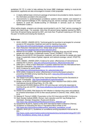 Global Fund Information Note: Harm Reduction for People Who Use Drugs (February 2014) 6
guidelines [16 17]. In order to help address the known M&E challenges relating to most-at-risk
populations, applicants are also encouraged to include in their proposals:
 A clearly defined basic (minimum) package of services to be provided to clients, based on
the information provided in this document.
 Improvements to epidemiological surveillance systems where needed, and research to
further expand knowledge on HIV, injecting drug use, service coverage, impact and need.
 Systems to avoid the double-counting of individuals in services (such as “Unique
Identification Codes”).
When setting targets, programs are strongly recommended to aim for “high” service coverage for
people who inject drugs – for example, more than 60 percent being regularly reached by NSPs,
more than 40 percent being reached by OST, and more than 75 percent receiving an HIV test in
the past 12 months and knowing the results [1].
References
1. WHO, UNODC, UNAIDS (2012). Technical guide for countries to set targets for universal
access to HIV prevention, treatment and care for injecting drug users.
http://www.who.int/hiv/pub/idu/targets_universal_access/en/index.html
2. Harm Reduction International (2012). Global state of harm reduction.
http://www.ihra.net/global-state-of-harm-reduction-2012
3. Mathers B et al (2008). The global epidemiology of injecting drug use and HIV among
people who inject drugs: A systematic review. Lancet, 372(9651), 1733-1745.
4. Mathers B et al (2010). HIV prevention, treatment, and care services for people who inject
drugs: A systematic review of global, regional, and national coverage. Lancet, 375(9719),
1014-28.
5. WHO, UNODC, UNAIDS (2007). Evidence for action: effectiveness of interventions to
address HIV in prisons. www.who.int/hiv/pub/idu/prisons_effective/en/index.html
6. IHRA (2011). What is Harm Reduction? A position statement from the International Harm
Reduction Association. http://www.ihra.net/what-is-harm-reduction
7. WHO. Evidence for action series.
http://www.who.int/hiv/pub/idu/evidence_for_action/en/index.html
8. WHO (2004). Evidence for action: effectiveness of community-based outreach in
preventing HIV/AIDS among injecting drug users. www.who.int/hiv/pub/idu/e4a-
outreach/en/index.html
9. The Global Fund (2010). Report of the Technical Review Panel and the Secretariat on
Round 10 proposals. http://www.theglobalfund.org/en/trp/reports/
10. Bridge J et al (2012). Global Fund investments in harm reduction from 2002 to 2009.
International Journal of Drug Policy, 23, 279– 285.
11. International HIV/AIDS Alliance (2010). HIV and drug use: community responses to
injecting drug use and HIV. http://www.aidsalliance.org/includes/Publication/GPG-HR-
English.pdf
12. Panda S et al (2005). Risk factors for HIV infection in injection drug users and evidence
for onwards transmission of HIV to their sexual partners in Chennai, India. JAIDS, 39(1):
9-15.
13. Malyuta R, Thorne C (2008). Presentation at the XVII International AIDS Conference
14. Open Society Institute (2009). Women, harm reduction and HIV: key findings from
Azerbaijan, Georgia, Kyrgyzstan, Russia and Ukraine.
http://www.idpc.net/sites/default/files/library/wmhreng_20091001.pdf
15. Kazatchkine M (2010). Speech at the XVIII International AIDS Conference (Vienna).
16. Guidelines on Estimating the Size of Populations Most at Risk to HIV
http://www.who.int/hiv/pub/surveillance/final_estimating_populations_en.pdf
17. UNAIDS, WHO (2011). Guidelines on surveillance among populations most at risk for
HIV.
http://www.unaids.org/en/media/unaids/contentassets/documents/epidemiology/2011/201
10518_Surveillance_among_most_at_risk.pdf
 