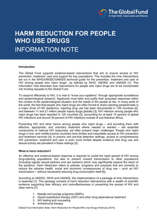 Global Fund Information Note: Harm Reduction for People Who Use Drugs (February 2014) 1
Introduction
The Global Fund supports evidence-based interventions that aim to ensure access to HIV
prevention, treatment, care and support for key populations. This includes the nine interventions
set out in the WHO/UNODC/UNAIDS technical guide for the prevention, treatment and care of
HIV among people who inject drugs”, as defined by WHO, UNODC and UNAIDS [1]. This
information note describes how interventions for people who inject drugs are to be incorporated
into funding requests to the Global Fund.
To respond effectively to HIV, it is vital to “know your epidemic” through appropriate surveillance
and epidemiological research. Applicants must tailor and justify their proposed responses within
the context of the epidemiological situation and the needs of the people at risk. In many parts of
the world, the fact that people who inject drugs are often forced to share injecting paraphernalia is
a major driver of HIV epidemics. Injecting drug use has been documented in 158 countries [2],
and between 11 and 21 million people injects drugs globally [3]. HIV infection among people who
inject drugs has been reported in 120 countries [3], accounting for at least 10 percent of global
HIV infections and around 30 percent of HIV infections outside of sub-Saharan Africa.
Preventing HIV and other harms among people who inject drugs – and providing them with
effective, appropriate, and voluntary treatment where needed or wanted – are essential
components of national HIV responses, yet often present major challenges. People who inject
drugs in low- and middle-income countries have limited and inequitable access to HIV prevention
and treatment services [4]. In prisons and pre-trial detention settings, access to comprehensive
HIV prevention, treatment and care is even more limited despite evidence that drug use and
sexual activity are prevalent in these settings [5].
What is harm reduction?
An effective and evidence-based response is required to curtail the rapid spread of HIV among
drug-injecting populations, but also to prevent onward transmission to other populations
(including regular sexual partners and sex workers) which may significantly expand the reach of
the epidemic. Harm Reduction refers to policies, programs and practices that aim primarily to
reduce the adverse health, social and economic consequences of drug use – such as HIV
transmission – without necessarily reducing drug consumption itself [6].
According to UNODC, WHO and UNAIDS, the implementation of a package of nine interventions
is essential [1]. This package consists of harm reduction interventions with a wealth of scientific
evidence supporting their efficacy and cost-effectiveness in preventing the spread of HIV and
other harms [7]:
1. Needle and syringe programs (NSPs)
2. Opioid substitution therapy (OST) and other drug dependence treatment
3. HIV testing and counseling
4. Antiretroviral therapy
HARM REDUCTION FOR PEOPLE
WHO USE DRUGS
INFORMATION NOTE
 