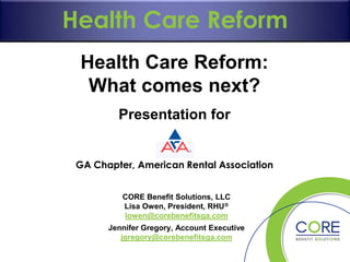 What can you do?

Employer Mandate and Responsibility
Cost Care Reform
Long-Term Care
HealthContainment
Provisions

Health Care Reform:
What comes next?
Presentation for
GA Chapter, American Rental Association
CORE Benefit Solutions, LLC
Lisa Owen, President, RHU
lowen@corebenefitsga.com

Jennifer Gregory, Account Executive
jgregory@corebenefitsga.com

 