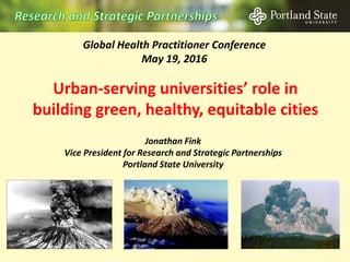 Urban-serving universities’ role in
building green, healthy, equitable cities
Global Health Practitioner Conference
May 19, 2016
Jonathan Fink
Vice President for Research and Strategic Partnerships
Portland State University
 