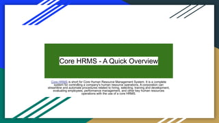 Core HRMS - A Quick Overview
Core HRMS is short for Core Human Resource Management System. It is a complete
system for controlling a company's human resource operations. A corporation can
streamline and automate procedures related to hiring, selecting, training and development,
evaluating employees, performance management, and other key human resources
operations with the use of a core HRMS.
 