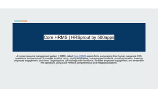 Core HRMS | HRSprout by 500apps
A human resource management system (HRMS) called Core HRMS assists firms in managing their human resources (HR)
operations and personnel. It provides tools for hiring, paying employees, managing performance, providing benefits, fostering
employee engagement, and more. Organizations can manage their workforce, increase employee engagement, and streamline
HR operations using Core HRMS's comprehensive and integrated platform.
 