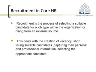 Recruitment in Core HR
 Recruitment is the process of selecting a suitable
candidate for a job type within the organization or
hiring from an external source.
 This deals with the creation of vacancy, short
listing suitable candidates ,capturing their personal
and professional information, selecting the
appropriate candidate.
 