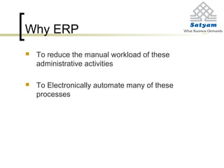Why ERP
 To reduce the manual workload of these
administrative activities
 To Electronically automate many of these
processes
 