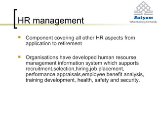 HR management
 Component covering all other HR aspects from
application to retirement
 Organisations have developed human resourse
management information system which supports
recruitment,selection,hiring,job placement,
performance appraisals,employee benefit analysis,
training development, health, safety and security.
 