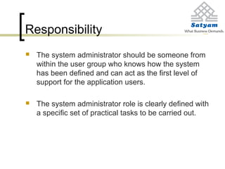 Responsibility
 The system administrator should be someone from
within the user group who knows how the system
has been defined and can act as the first level of
support for the application users.
 The system administrator role is clearly defined with
a specific set of practical tasks to be carried out.
 