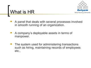 What is HR
 A panel that deals with several processes involved
in smooth running of an organization.
 A company’s deployable assets in terms of
manpower.
 The system used for administering transactions
such as hiring, maintaining records of employees
etc.,
 