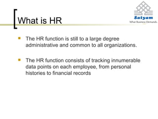 What is HR
 The HR function is still to a large degree
administrative and common to all organizations.
 The HR function consists of tracking innumerable
data points on each employee, from personal
histories to financial records
 
