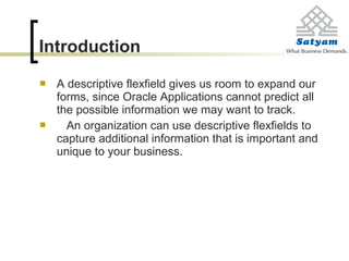 Introduction
 A descriptive flexfield gives us room to expand our
forms, since Oracle Applications cannot predict all
the possible information we may want to track.
 An organization can use descriptive flexfields to
capture additional information that is important and
unique to your business.
 