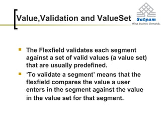 Value,Validation and ValueSet
 The Flexfield validates each segment
against a set of valid values (a value set)
that are usually predefined.
 ‘To validate a segment’ means that the
flexfield compares the value a user
enters in the segment against the value
in the value set for that segment.
 