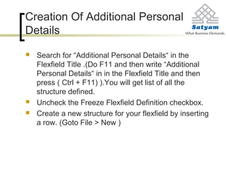 Creation Of Additional Personal
Details
 Search for “Additional Personal Details“ in the
Flexfield Title .(Do F11 and then write “Additional
Personal Details“ in in the Flexfield Title and then
press ( Ctrl + F11) ).You will get list of all the
structure defined.
 Uncheck the Freeze Flexfield Definition checkbox.
 Create a new structure for your flexfield by inserting
a row. (Goto File > New )
 