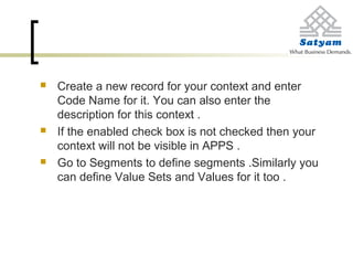  Create a new record for your context and enter
Code Name for it. You can also enter the
description for this context .
 If the enabled check box is not checked then your
context will not be visible in APPS .
 Go to Segments to define segments .Similarly you
can define Value Sets and Values for it too .
 