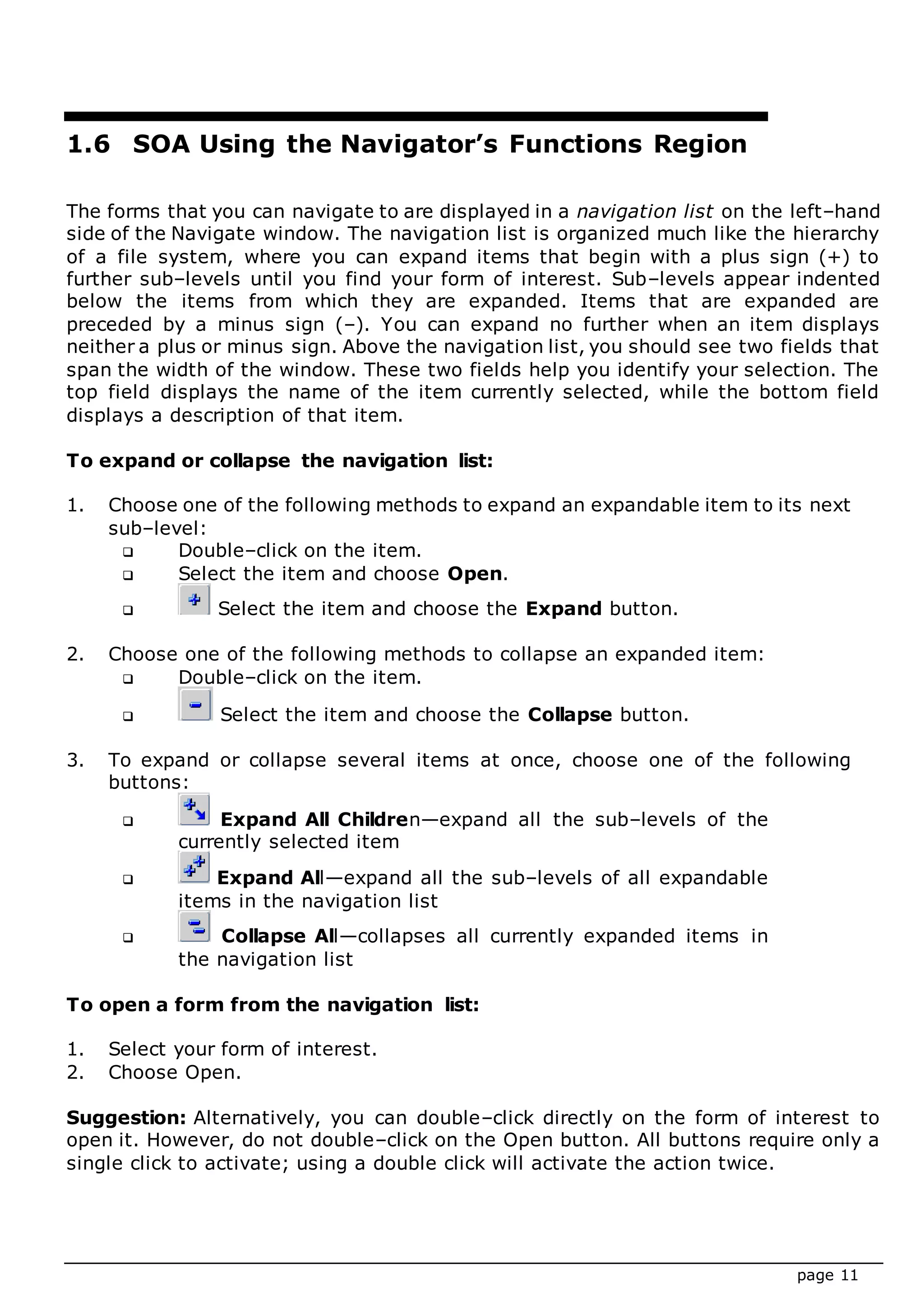 page 11
1.6 SOA Using the Navigator’s Functions Region
The forms that you can navigate to are displayed in a navigation list on the left–hand
side of the Navigate window. The navigation list is organized much like the hierarchy
of a file system, where you can expand items that begin with a plus sign (+) to
further sub–levels until you find your form of interest. Sub–levels appear indented
below the items from which they are expanded. Items that are expanded are
preceded by a minus sign (–). You can expand no further when an item displays
neither a plus or minus sign. Above the navigation list, you should see two fields that
span the width of the window. These two fields help you identify your selection. The
top field displays the name of the item currently selected, while the bottom field
displays a description of that item.
To expand or collapse the navigation list:
1. Choose one of the following methods to expand an expandable item to its next
sub–level:
 Double–click on the item.
 Select the item and choose Open.
 Select the item and choose the Expand button.
2. Choose one of the following methods to collapse an expanded item:
 Double–click on the item.
 Select the item and choose the Collapse button.
3. To expand or collapse several items at once, choose one of the following
buttons:
 Expand All Children—expand all the sub–levels of the
currently selected item
 Expand All—expand all the sub–levels of all expandable
items in the navigation list
 Collapse All—collapses all currently expanded items in
the navigation list
To open a form from the navigation list:
1. Select your form of interest.
2. Choose Open.
Suggestion: Alternatively, you can double–click directly on the form of interest to
open it. However, do not double–click on the Open button. All buttons require only a
single click to activate; using a double click will activate the action twice.
 