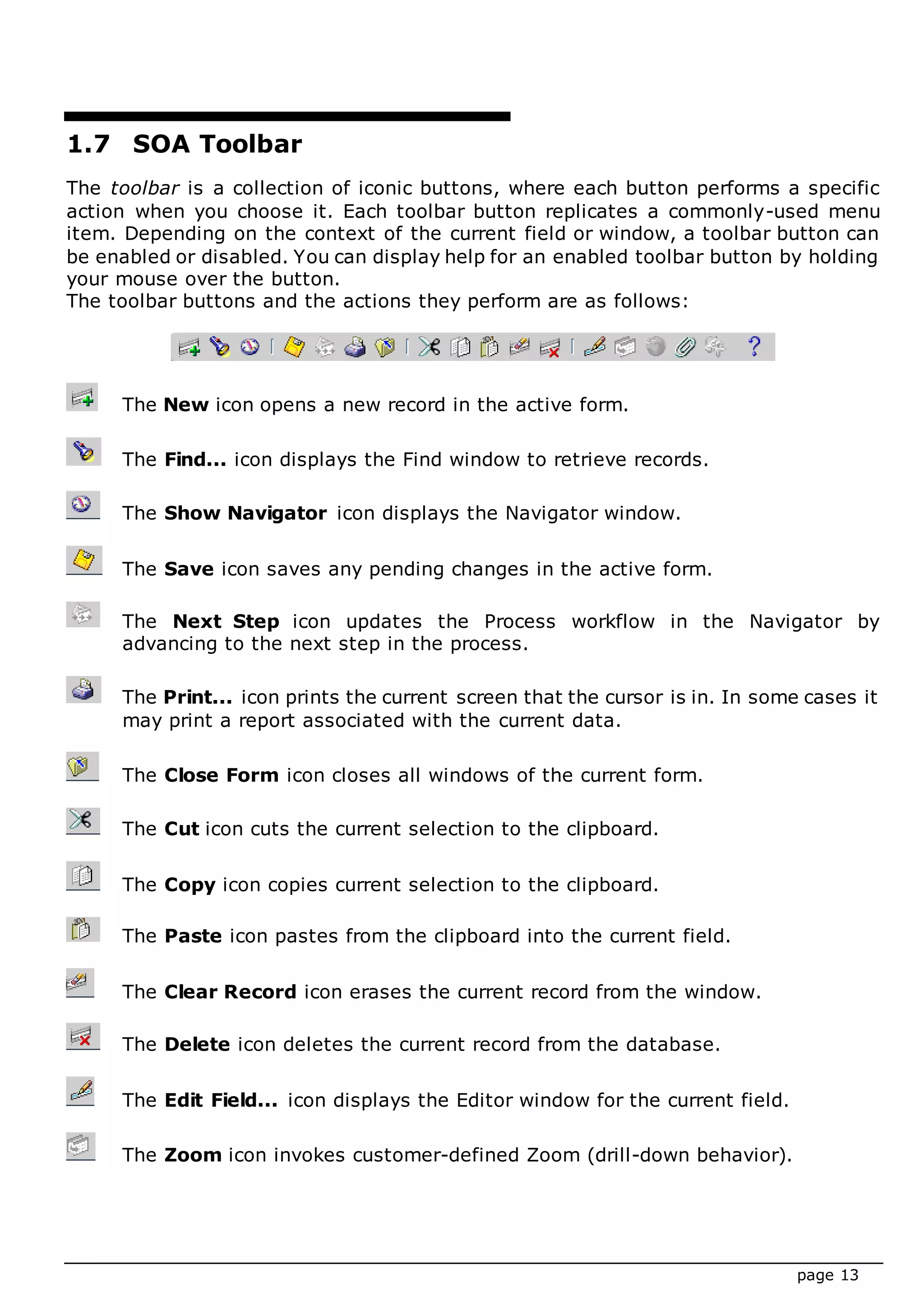 page 13
1.7 SOA Toolbar
The toolbar is a collection of iconic buttons, where each button performs a specific
action when you choose it. Each toolbar button replicates a commonly-used menu
item. Depending on the context of the current field or window, a toolbar button can
be enabled or disabled. You can display help for an enabled toolbar button by holding
your mouse over the button.
The toolbar buttons and the actions they perform are as follows:
The New icon opens a new record in the active form.
The Find... icon displays the Find window to retrieve records.
The Show Navigator icon displays the Navigator window.
The Save icon saves any pending changes in the active form.
The Next Step icon updates the Process workflow in the Navigator by
advancing to the next step in the process.
The Print... icon prints the current screen that the cursor is in. In some cases it
may print a report associated with the current data.
The Close Form icon closes all windows of the current form.
The Cut icon cuts the current selection to the clipboard.
The Copy icon copies current selection to the clipboard.
The Paste icon pastes from the clipboard into the current field.
The Clear Record icon erases the current record from the window.
The Delete icon deletes the current record from the database.
The Edit Field... icon displays the Editor window for the current field.
The Zoom icon invokes customer-defined Zoom (drill-down behavior).
 