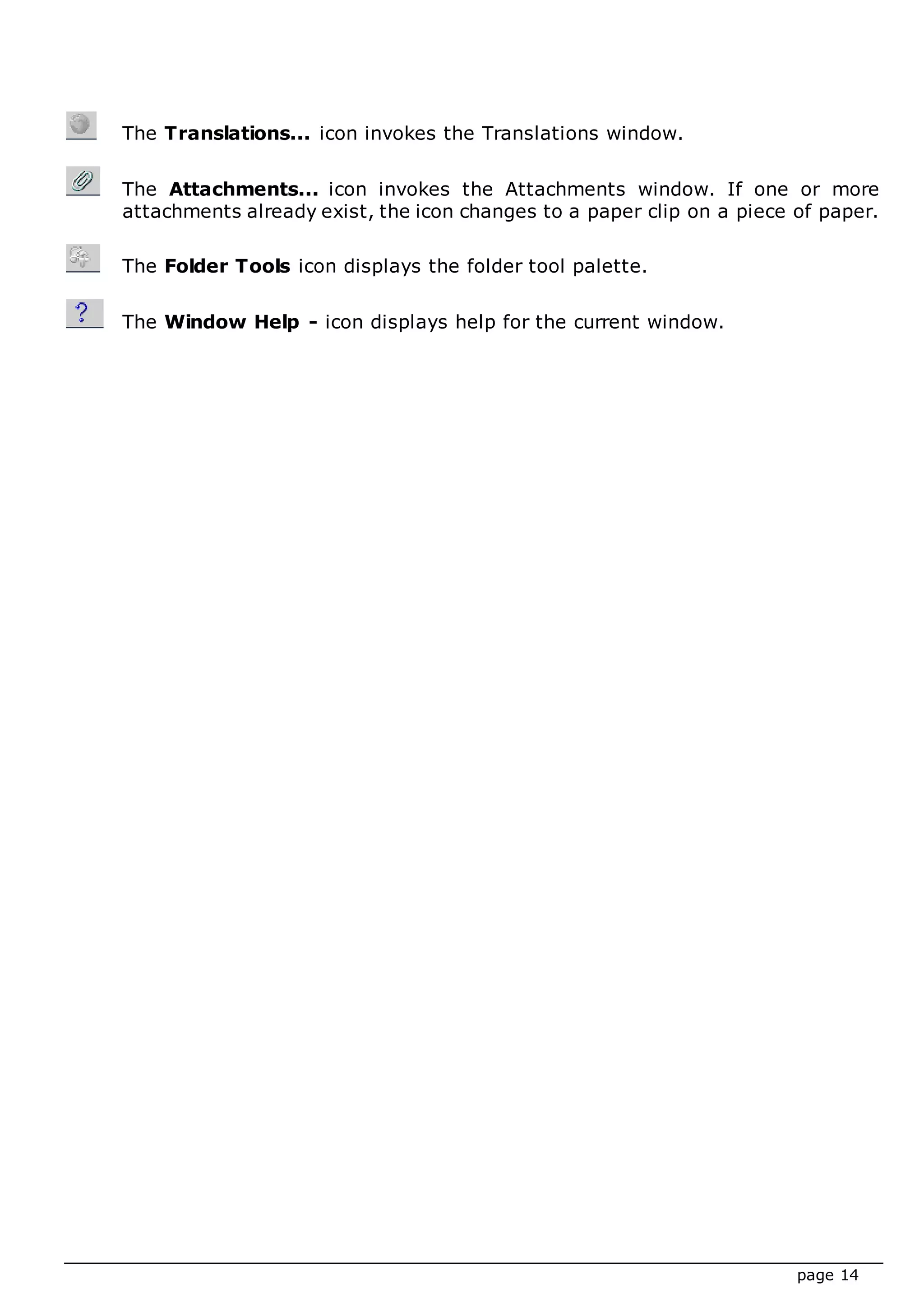 page 14
The Translations... icon invokes the Translations window.
The Attachments... icon invokes the Attachments window. If one or more
attachments already exist, the icon changes to a paper clip on a piece of paper.
The Folder Tools icon displays the folder tool palette.
The Window Help - icon displays help for the current window.
 