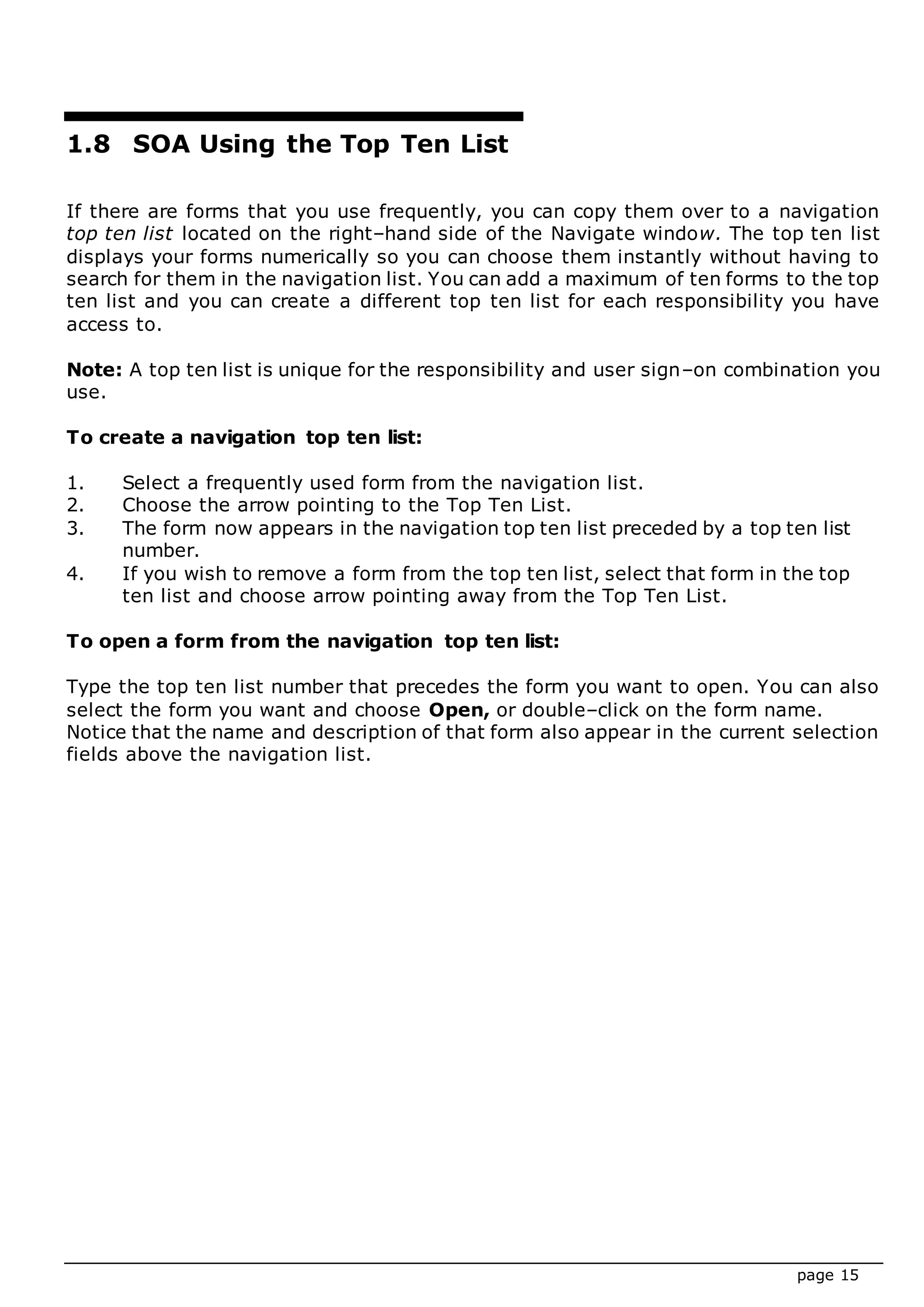page 15
1.8 SOA Using the Top Ten List
If there are forms that you use frequently, you can copy them over to a navigation
top ten list located on the right–hand side of the Navigate window. The top ten list
displays your forms numerically so you can choose them instantly without having to
search for them in the navigation list. You can add a maximum of ten forms to the top
ten list and you can create a different top ten list for each responsibility you have
access to.
Note: A top ten list is unique for the responsibility and user sign–on combination you
use.
To create a navigation top ten list:
1. Select a frequently used form from the navigation list.
2. Choose the arrow pointing to the Top Ten List.
3. The form now appears in the navigation top ten list preceded by a top ten list
number.
4. If you wish to remove a form from the top ten list, select that form in the top
ten list and choose arrow pointing away from the Top Ten List.
To open a form from the navigation top ten list:
Type the top ten list number that precedes the form you want to open. You can also
select the form you want and choose Open, or double–click on the form name.
Notice that the name and description of that form also appear in the current selection
fields above the navigation list.
 