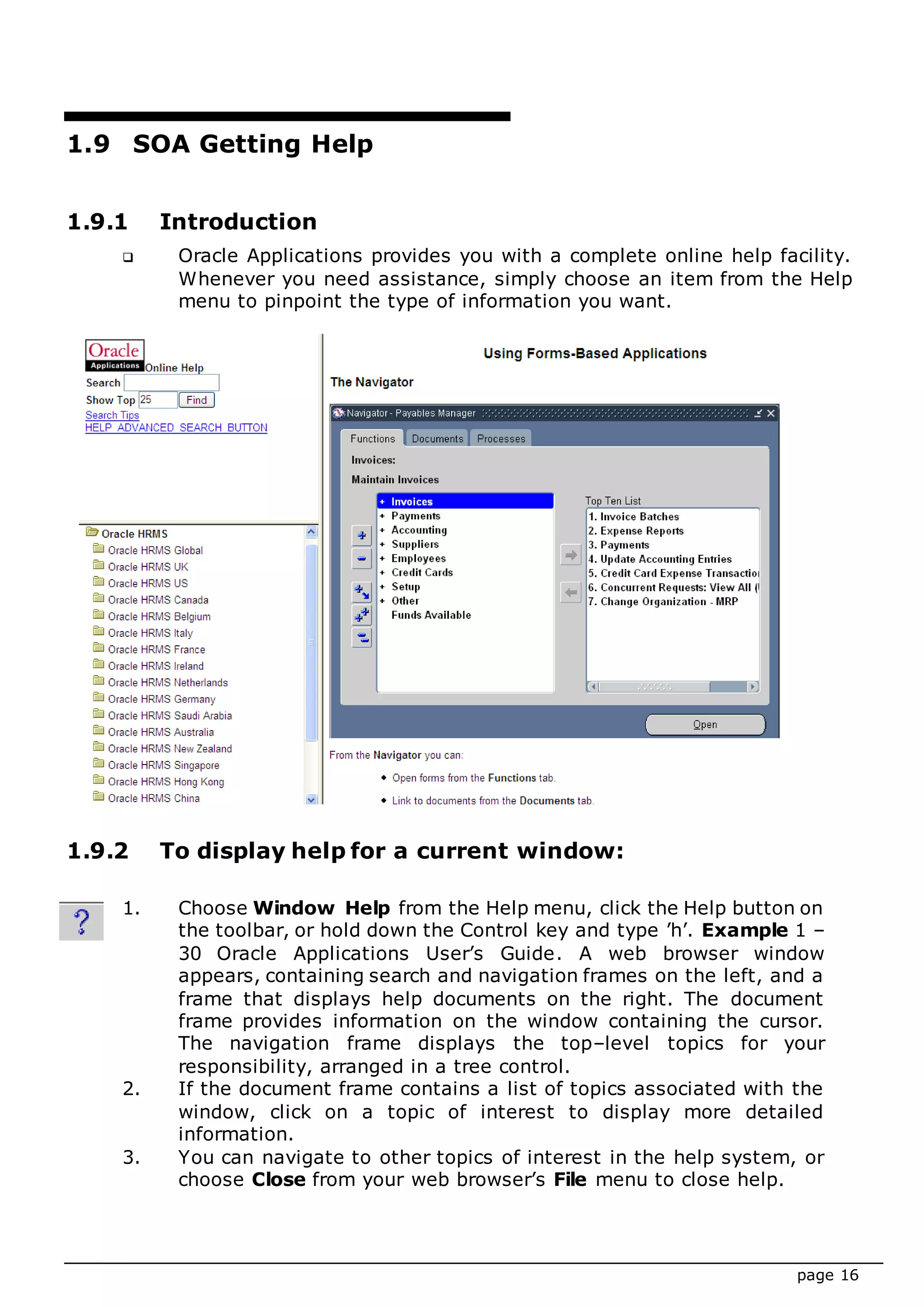 page 16
1.9 SOA Getting Help
1.9.1 Introduction
 Oracle Applications provides you with a complete online help facility.
Whenever you need assistance, simply choose an item from the Help
menu to pinpoint the type of information you want.
1.9.2 To display help for a current window:
1. Choose Window Help from the Help menu, click the Help button on
the toolbar, or hold down the Control key and type ’h’. Example 1 –
30 Oracle Applications User’s Guide. A web browser window
appears, containing search and navigation frames on the left, and a
frame that displays help documents on the right. The document
frame provides information on the window containing the cursor.
The navigation frame displays the top–level topics for your
responsibility, arranged in a tree control.
2. If the document frame contains a list of topics associated with the
window, click on a topic of interest to display more detailed
information.
3. You can navigate to other topics of interest in the help system, or
choose Close from your web browser’s File menu to close help.
 