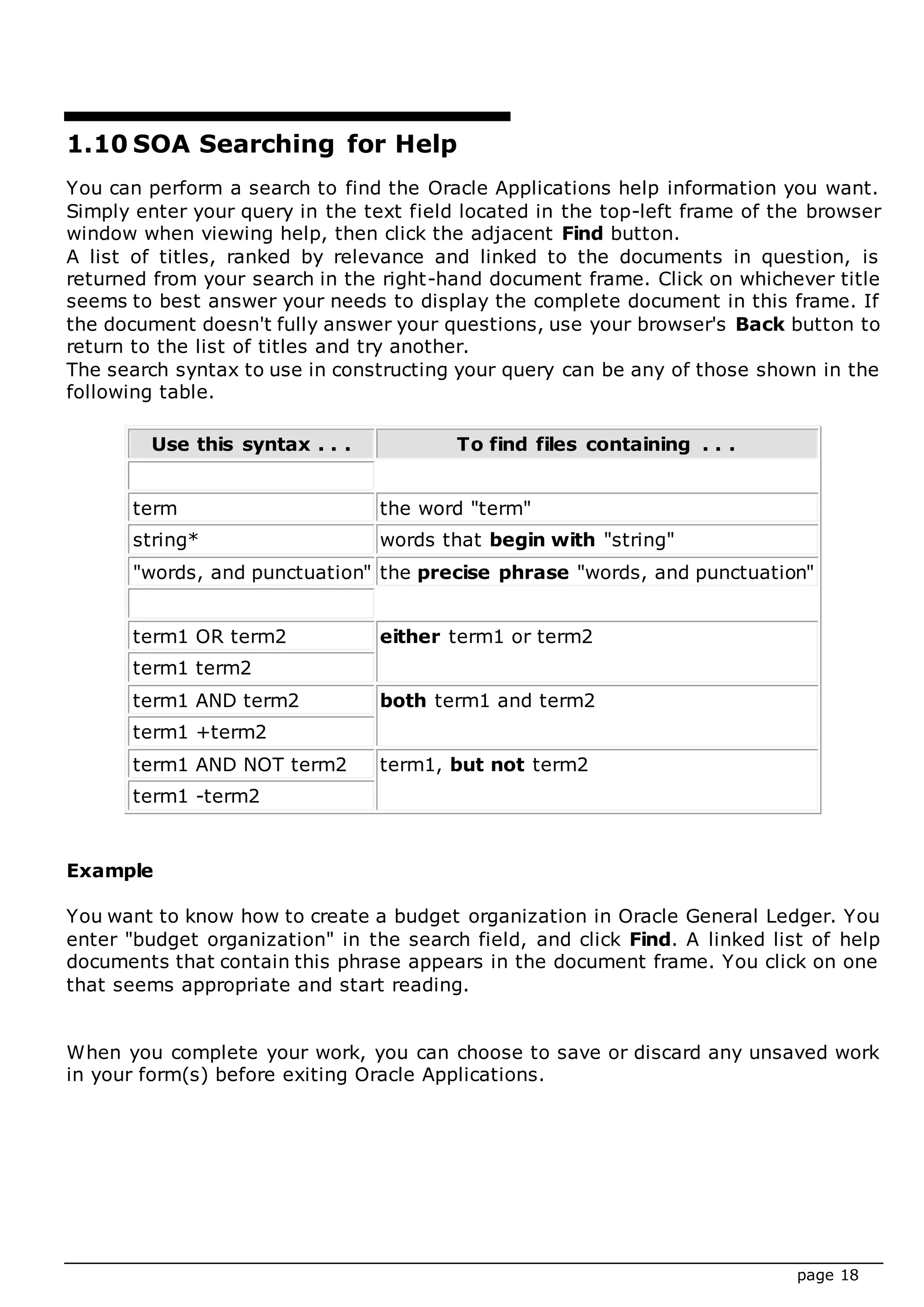 page 18
1.10 SOA Searching for Help
You can perform a search to find the Oracle Applications help information you want.
Simply enter your query in the text field located in the top-left frame of the browser
window when viewing help, then click the adjacent Find button.
A list of titles, ranked by relevance and linked to the documents in question, is
returned from your search in the right-hand document frame. Click on whichever title
seems to best answer your needs to display the complete document in this frame. If
the document doesn't fully answer your questions, use your browser's Back button to
return to the list of titles and try another.
The search syntax to use in constructing your query can be any of those shown in the
following table.
Use this syntax . . . To find files containing . . .
term the word "term"
string* words that begin with "string"
"words, and punctuation" the precise phrase "words, and punctuation"
term1 OR term2 either term1 or term2
term1 term2
term1 AND term2 both term1 and term2
term1 +term2
term1 AND NOT term2 term1, but not term2
term1 -term2
Example
You want to know how to create a budget organization in Oracle General Ledger. You
enter "budget organization" in the search field, and click Find. A linked list of help
documents that contain this phrase appears in the document frame. You click on one
that seems appropriate and start reading.
When you complete your work, you can choose to save or discard any unsaved work
in your form(s) before exiting Oracle Applications.
 