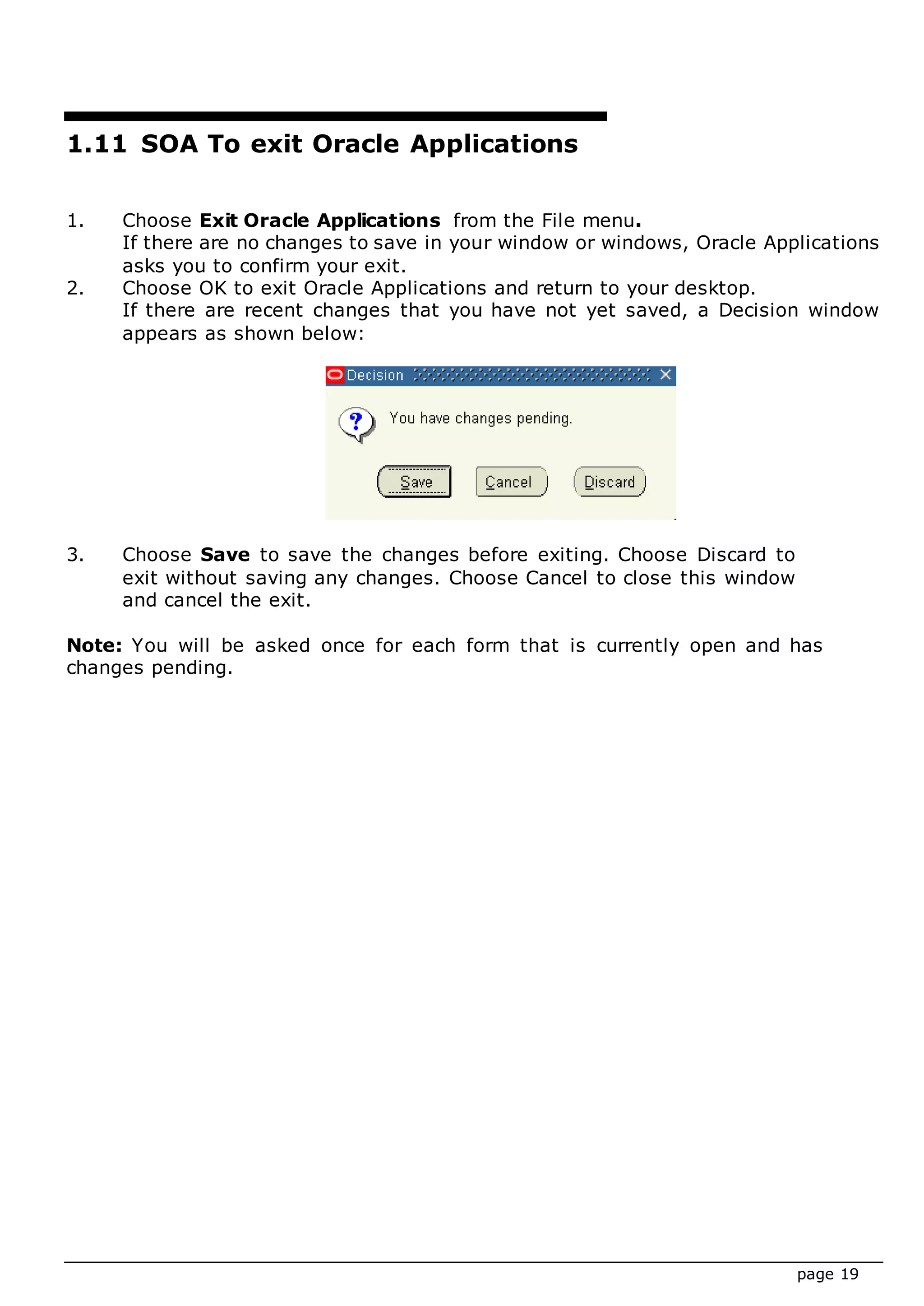 page 19
1.11 SOA To exit Oracle Applications
1. Choose Exit Oracle Applications from the File menu.
If there are no changes to save in your window or windows, Oracle Applications
asks you to confirm your exit.
2. Choose OK to exit Oracle Applications and return to your desktop.
If there are recent changes that you have not yet saved, a Decision window
appears as shown below:
3. Choose Save to save the changes before exiting. Choose Discard to
exit without saving any changes. Choose Cancel to close this window
and cancel the exit.
Note: You will be asked once for each form that is currently open and has
changes pending.
 