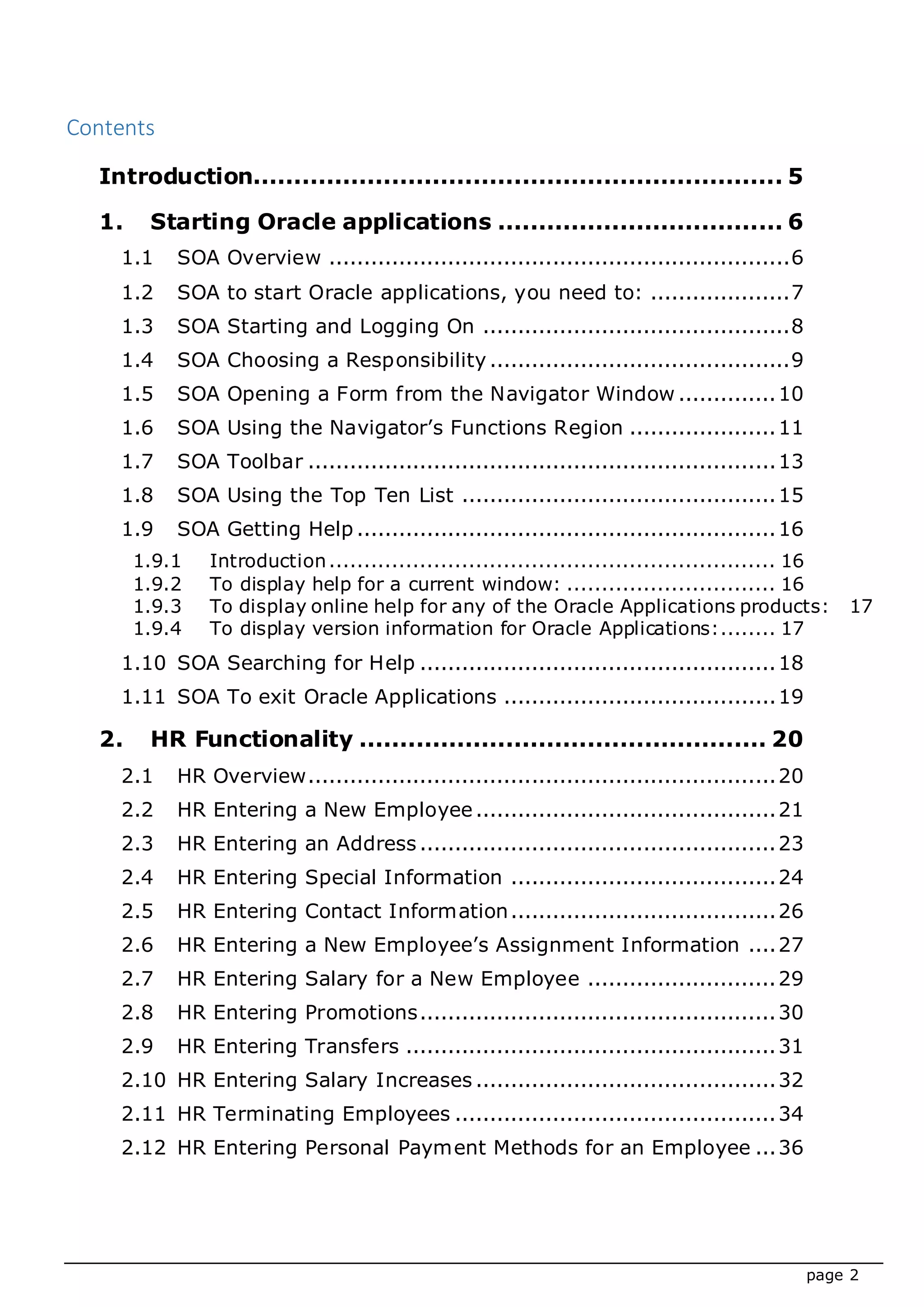 page 2
Contents
Introduction................................................................. 5
1. Starting Oracle applications ................................... 6
1.1 SOA Overview ..................................................................6
1.2 SOA to start Oracle applications, you need to: ....................7
1.3 SOA Starting and Logging On ............................................8
1.4 SOA Choosing a Responsibility ...........................................9
1.5 SOA Opening a Form from the Navigator Window ..............10
1.6 SOA Using the Navigator’s Functions Region .....................11
1.7 SOA Toolbar ...................................................................13
1.8 SOA Using the Top Ten List .............................................15
1.9 SOA Getting Help ............................................................16
1.9.1 Introduction................................................................ 16
1.9.2 To display help for a current window: .............................. 16
1.9.3 To display online help for any of the Oracle Applications products: 17
1.9.4 To display version information for Oracle Applications:........ 17
1.10 SOA Searching for Help ...................................................18
1.11 SOA To exit Oracle Applications .......................................19
2. HR Functionality .................................................. 20
2.1 HR Overview...................................................................20
2.2 HR Entering a New Employee...........................................21
2.3 HR Entering an Address ...................................................23
2.4 HR Entering Special Information ......................................24
2.5 HR Entering Contact Information......................................26
2.6 HR Entering a New Employee’s Assignment Information ....27
2.7 HR Entering Salary for a New Employee ...........................29
2.8 HR Entering Promotions...................................................30
2.9 HR Entering Transfers .....................................................31
2.10 HR Entering Salary Increases ...........................................32
2.11 HR Terminating Employees ..............................................34
2.12 HR Entering Personal Payment Methods for an Employee ...36
 