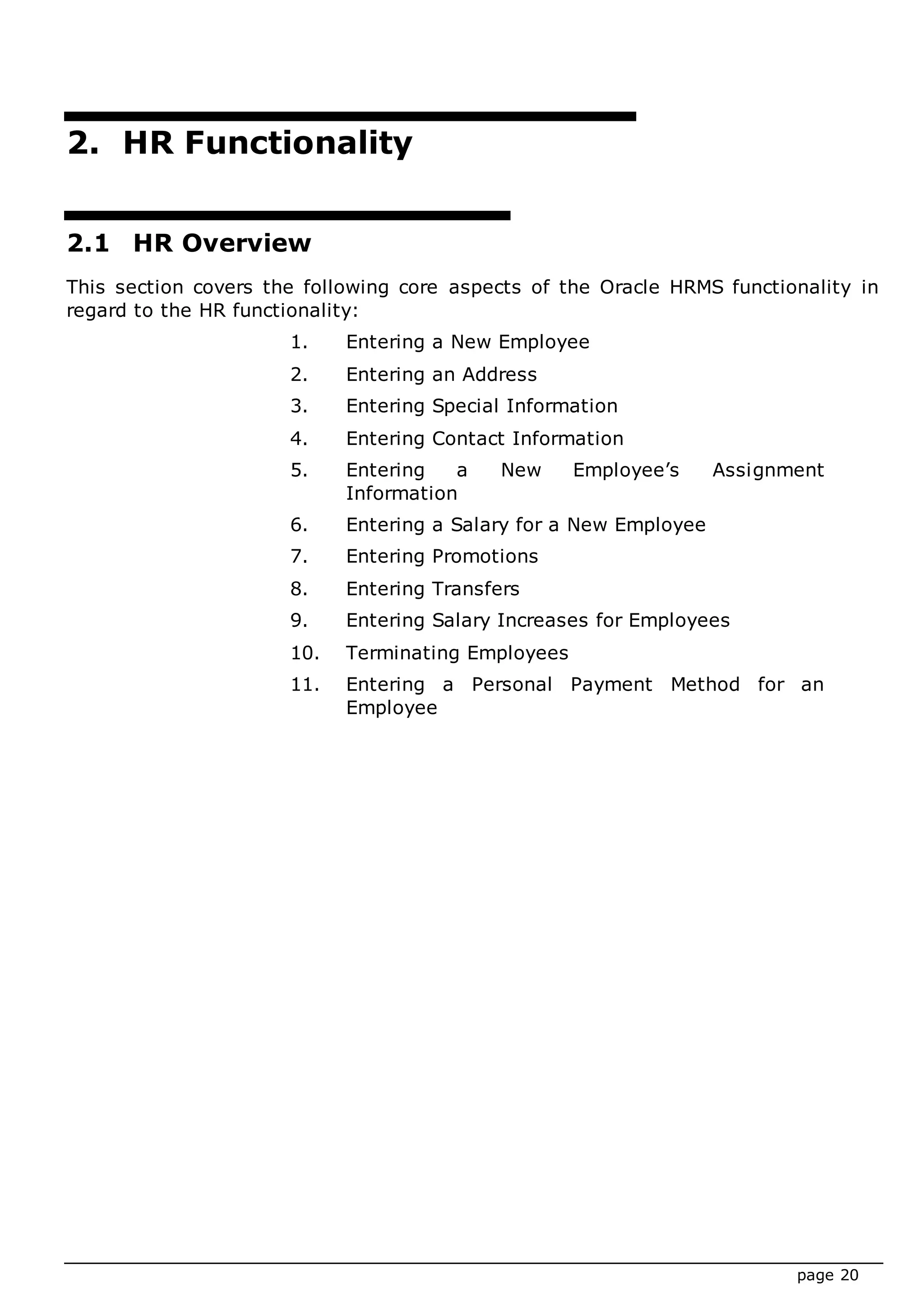 page 20
2. HR Functionality
2.1 HR Overview
This section covers the following core aspects of the Oracle HRMS functionality in
regard to the HR functionality:
1. Entering a New Employee
2. Entering an Address
3. Entering Special Information
4. Entering Contact Information
5. Entering a New Employee’s Assignment
Information
6. Entering a Salary for a New Employee
7. Entering Promotions
8. Entering Transfers
9. Entering Salary Increases for Employees
10. Terminating Employees
11. Entering a Personal Payment Method for an
Employee
 