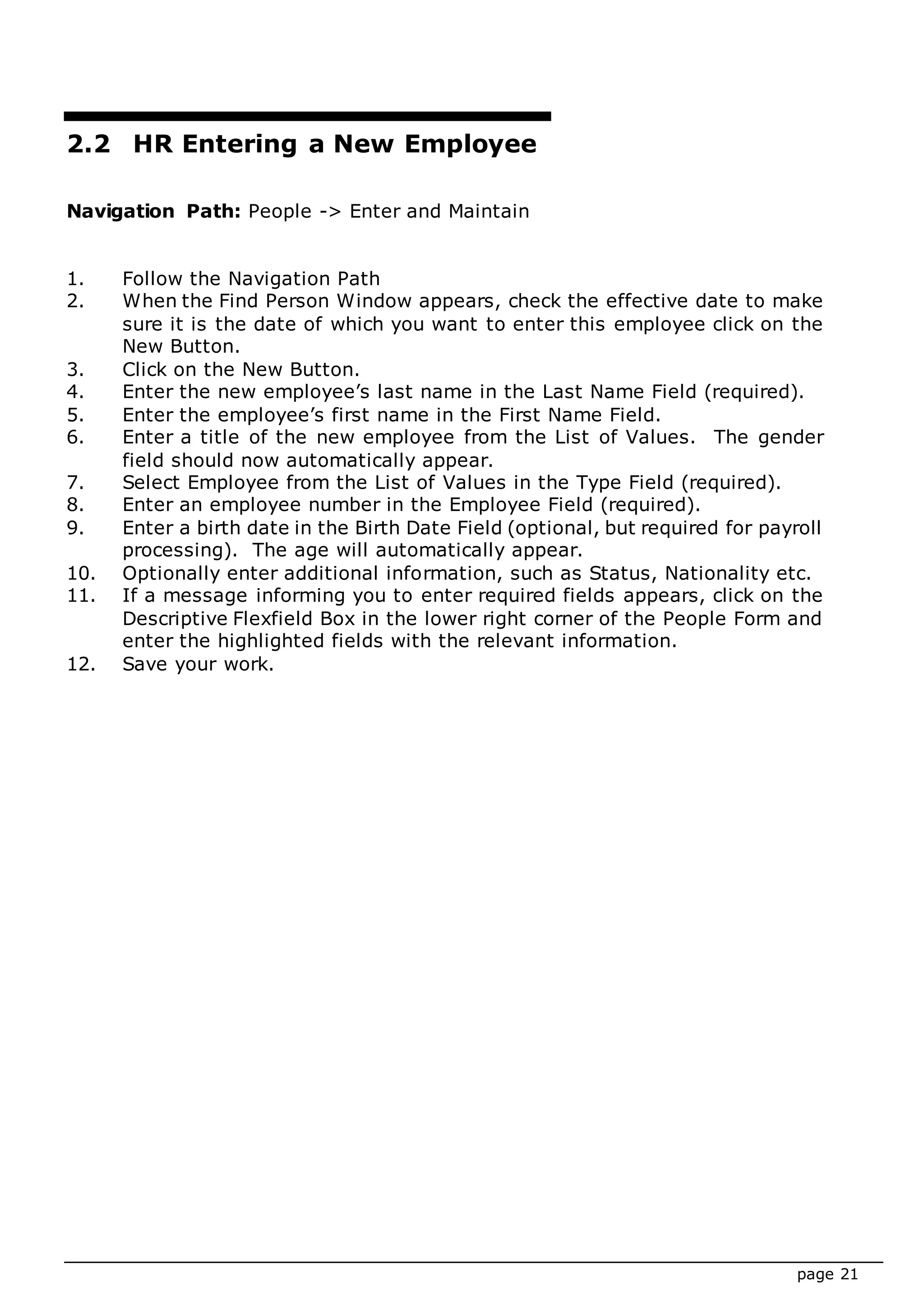 page 21
2.2 HR Entering a New Employee
Navigation Path: People -> Enter and Maintain
1. Follow the Navigation Path
2. When the Find Person Window appears, check the effective date to make
sure it is the date of which you want to enter this employee click on the
New Button.
3. Click on the New Button.
4. Enter the new employee’s last name in the Last Name Field (required).
5. Enter the employee’s first name in the First Name Field.
6. Enter a title of the new employee from the List of Values. The gender
field should now automatically appear.
7. Select Employee from the List of Values in the Type Field (required).
8. Enter an employee number in the Employee Field (required).
9. Enter a birth date in the Birth Date Field (optional, but required for payroll
processing). The age will automatically appear.
10. Optionally enter additional information, such as Status, Nationality etc.
11. If a message informing you to enter required fields appears, click on the
Descriptive Flexfield Box in the lower right corner of the People Form and
enter the highlighted fields with the relevant information.
12. Save your work.
 