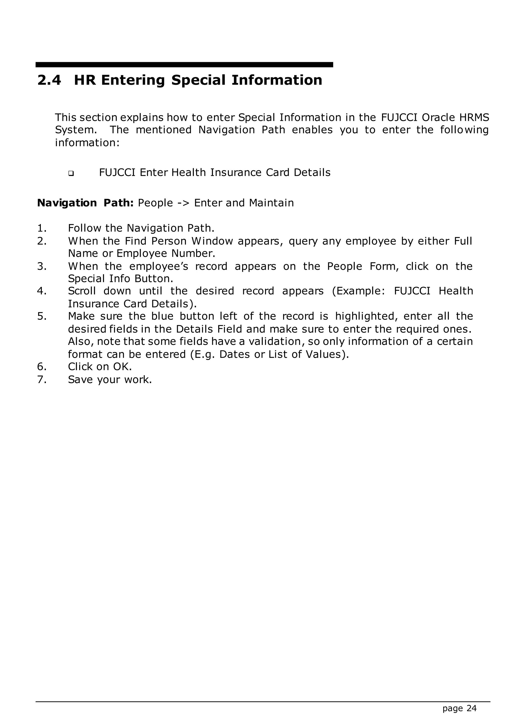 page 24
2.4 HR Entering Special Information
This section explains how to enter Special Information in the FUJCCI Oracle HRMS
System. The mentioned Navigation Path enables you to enter the following
information:
 FUJCCI Enter Health Insurance Card Details
Navigation Path: People -> Enter and Maintain
1. Follow the Navigation Path.
2. When the Find Person Window appears, query any employee by either Full
Name or Employee Number.
3. When the employee’s record appears on the People Form, click on the
Special Info Button.
4. Scroll down until the desired record appears (Example: FUJCCI Health
Insurance Card Details).
5. Make sure the blue button left of the record is highlighted, enter all the
desired fields in the Details Field and make sure to enter the required ones.
Also, note that some fields have a validation, so only information of a certain
format can be entered (E.g. Dates or List of Values).
6. Click on OK.
7. Save your work.
 