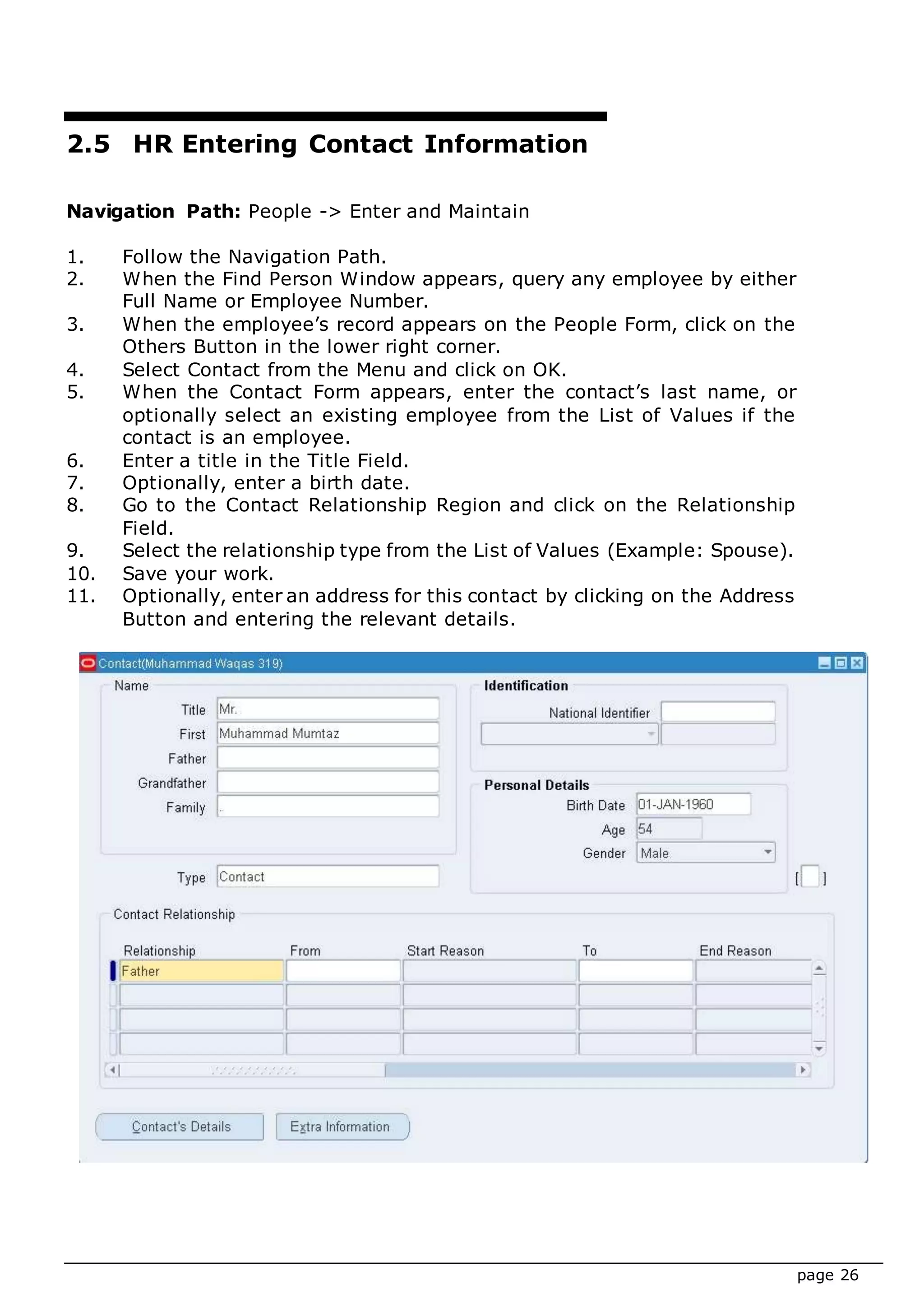 page 26
2.5 HR Entering Contact Information
Navigation Path: People -> Enter and Maintain
1. Follow the Navigation Path.
2. When the Find Person Window appears, query any employee by either
Full Name or Employee Number.
3. When the employee’s record appears on the People Form, click on the
Others Button in the lower right corner.
4. Select Contact from the Menu and click on OK.
5. When the Contact Form appears, enter the contact’s last name, or
optionally select an existing employee from the List of Values if the
contact is an employee.
6. Enter a title in the Title Field.
7. Optionally, enter a birth date.
8. Go to the Contact Relationship Region and click on the Relationship
Field.
9. Select the relationship type from the List of Values (Example: Spouse).
10. Save your work.
11. Optionally, enter an address for this contact by clicking on the Address
Button and entering the relevant details.
 