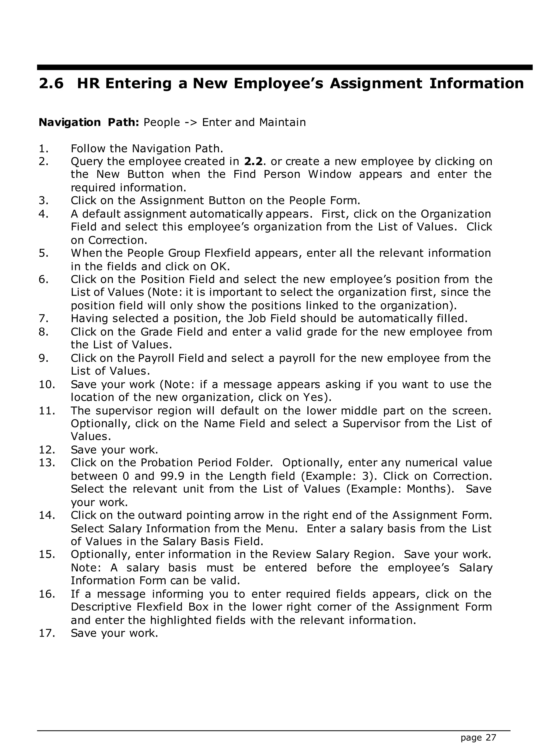 page 27
2.6 HR Entering a New Employee’s Assignment Information
Navigation Path: People -> Enter and Maintain
1. Follow the Navigation Path.
2. Query the employee created in 2.2. or create a new employee by clicking on
the New Button when the Find Person Window appears and enter the
required information.
3. Click on the Assignment Button on the People Form.
4. A default assignment automatically appears. First, click on the Organization
Field and select this employee’s organization from the List of Values. Click
on Correction.
5. When the People Group Flexfield appears, enter all the relevant information
in the fields and click on OK.
6. Click on the Position Field and select the new employee’s position from the
List of Values (Note: it is important to select the organization first, since the
position field will only show the positions linked to the organization).
7. Having selected a position, the Job Field should be automatically filled.
8. Click on the Grade Field and enter a valid grade for the new employee from
the List of Values.
9. Click on the Payroll Field and select a payroll for the new employee from the
List of Values.
10. Save your work (Note: if a message appears asking if you want to use the
location of the new organization, click on Yes).
11. The supervisor region will default on the lower middle part on the screen.
Optionally, click on the Name Field and select a Supervisor from the List of
Values.
12. Save your work.
13. Click on the Probation Period Folder. Optionally, enter any numerical value
between 0 and 99.9 in the Length field (Example: 3). Click on Correction.
Select the relevant unit from the List of Values (Example: Months). Save
your work.
14. Click on the outward pointing arrow in the right end of the Assignment Form.
Select Salary Information from the Menu. Enter a salary basis from the List
of Values in the Salary Basis Field.
15. Optionally, enter information in the Review Salary Region. Save your work.
Note: A salary basis must be entered before the employee’s Salary
Information Form can be valid.
16. If a message informing you to enter required fields appears, click on the
Descriptive Flexfield Box in the lower right corner of the Assignment Form
and enter the highlighted fields with the relevant information.
17. Save your work.
 
