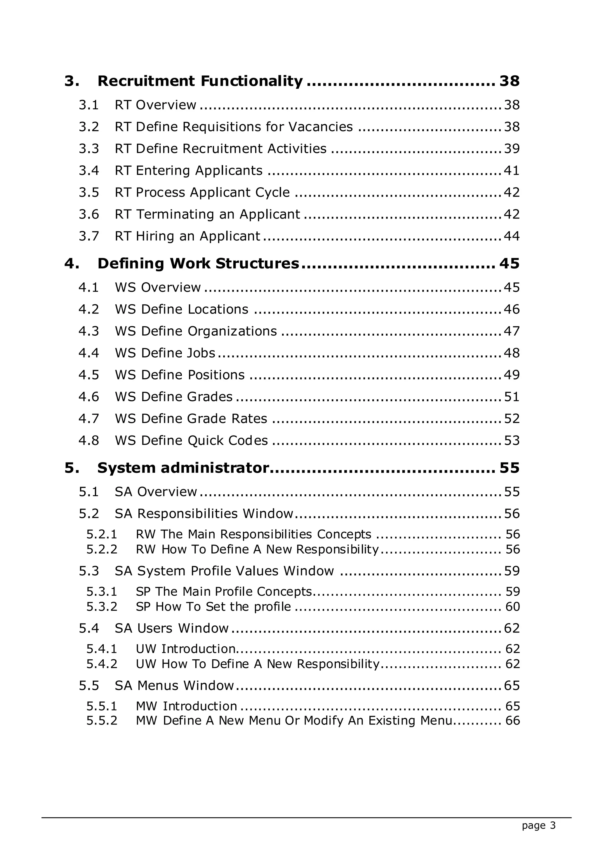 page 3
3. Recruitment Functionality .................................... 38
3.1 RT Overview ...................................................................38
3.2 RT Define Requisitions for Vacancies ................................38
3.3 RT Define Recruitment Activities ......................................39
3.4 RT Entering Applicants ....................................................41
3.5 RT Process Applicant Cycle ..............................................42
3.6 RT Terminating an Applicant ............................................42
3.7 RT Hiring an Applicant .....................................................44
4. Defining Work Structures..................................... 45
4.1 WS Overview ..................................................................45
4.2 WS Define Locations .......................................................46
4.3 WS Define Organizations .................................................47
4.4 WS Define Jobs...............................................................48
4.5 WS Define Positions ........................................................49
4.6 WS Define Grades ...........................................................51
4.7 WS Define Grade Rates ...................................................52
4.8 WS Define Quick Codes ...................................................53
5. System administrator........................................... 55
5.1 SA Overview...................................................................55
5.2 SA Responsibilities Window..............................................56
5.2.1 RW The Main Responsibilities Concepts ............................ 56
5.2.2 RW How To Define A New Responsibility........................... 56
5.3 SA System Profile Values Window ....................................59
5.3.1 SP The Main Profile Concepts.......................................... 59
5.3.2 SP How To Set the profile .............................................. 60
5.4 SA Users Window............................................................62
5.4.1 UW Introduction........................................................... 62
5.4.2 UW How To Define A New Responsibility........................... 62
5.5 SA Menus Window...........................................................65
5.5.1 MW Introduction .......................................................... 65
5.5.2 MW Define A New Menu Or Modify An Existing Menu........... 66
 