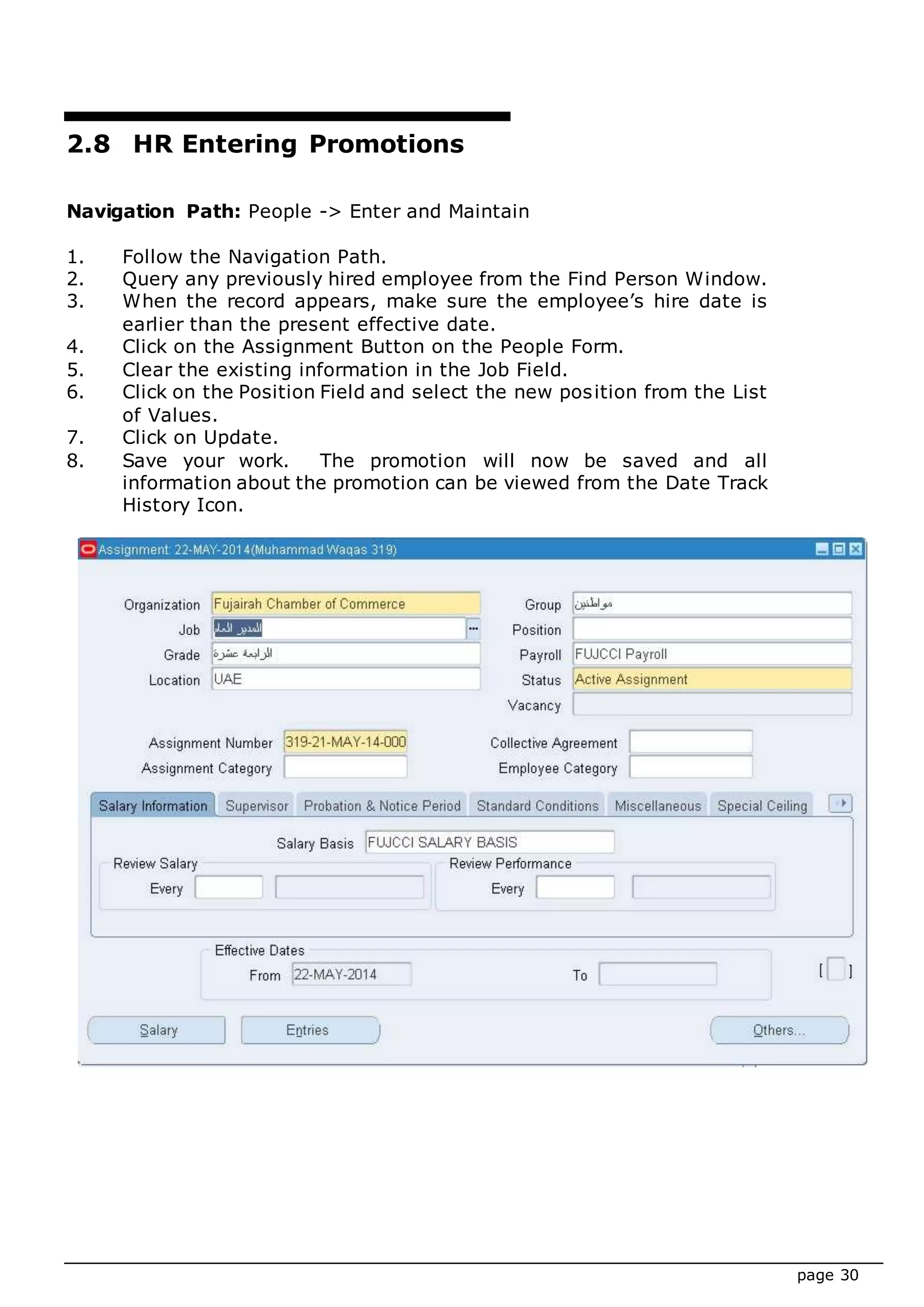 page 30
2.8 HR Entering Promotions
Navigation Path: People -> Enter and Maintain
1. Follow the Navigation Path.
2. Query any previously hired employee from the Find Person Window.
3. When the record appears, make sure the employee’s hire date is
earlier than the present effective date.
4. Click on the Assignment Button on the People Form.
5. Clear the existing information in the Job Field.
6. Click on the Position Field and select the new position from the List
of Values.
7. Click on Update.
8. Save your work. The promotion will now be saved and all
information about the promotion can be viewed from the Date Track
History Icon.
 