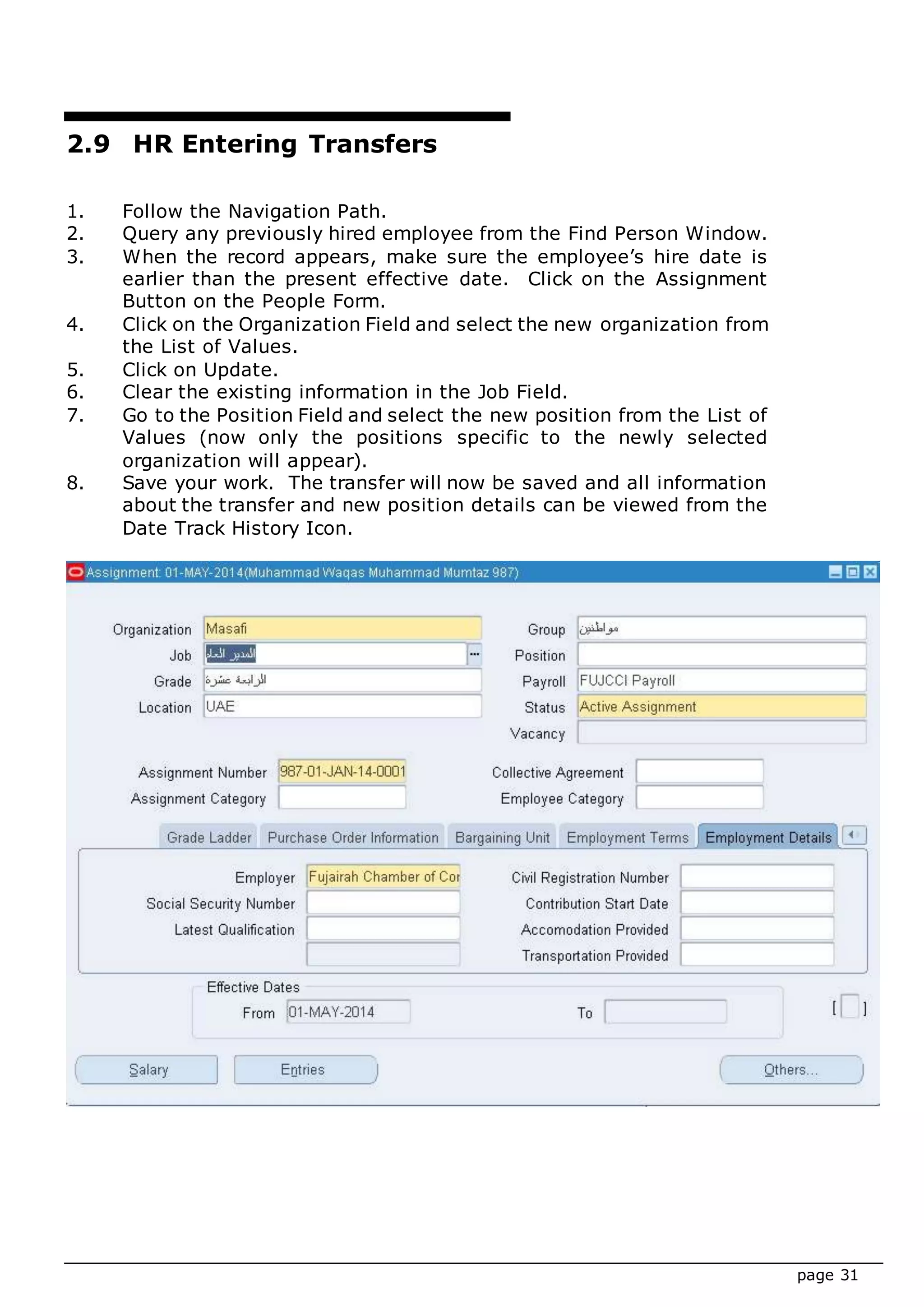 page 31
2.9 HR Entering Transfers
1. Follow the Navigation Path.
2. Query any previously hired employee from the Find Person Window.
3. When the record appears, make sure the employee’s hire date is
earlier than the present effective date. Click on the Assignment
Button on the People Form.
4. Click on the Organization Field and select the new organization from
the List of Values.
5. Click on Update.
6. Clear the existing information in the Job Field.
7. Go to the Position Field and select the new position from the List of
Values (now only the positions specific to the newly selected
organization will appear).
8. Save your work. The transfer will now be saved and all information
about the transfer and new position details can be viewed from the
Date Track History Icon.
 