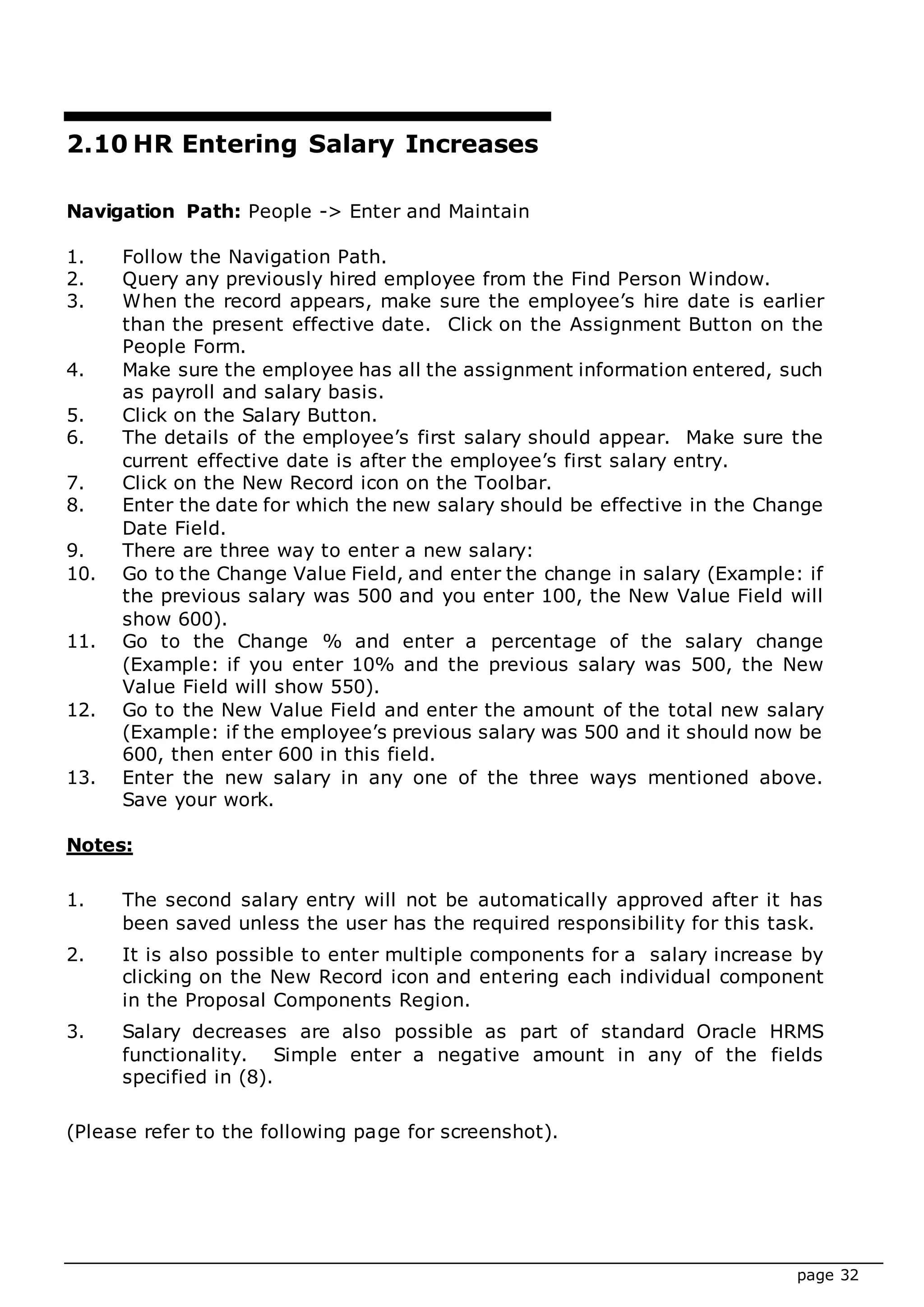 page 32
2.10 HR Entering Salary Increases
Navigation Path: People -> Enter and Maintain
1. Follow the Navigation Path.
2. Query any previously hired employee from the Find Person Window.
3. When the record appears, make sure the employee’s hire date is earlier
than the present effective date. Click on the Assignment Button on the
People Form.
4. Make sure the employee has all the assignment information entered, such
as payroll and salary basis.
5. Click on the Salary Button.
6. The details of the employee’s first salary should appear. Make sure the
current effective date is after the employee’s first salary entry.
7. Click on the New Record icon on the Toolbar.
8. Enter the date for which the new salary should be effective in the Change
Date Field.
9. There are three way to enter a new salary:
10. Go to the Change Value Field, and enter the change in salary (Example: if
the previous salary was 500 and you enter 100, the New Value Field will
show 600).
11. Go to the Change % and enter a percentage of the salary change
(Example: if you enter 10% and the previous salary was 500, the New
Value Field will show 550).
12. Go to the New Value Field and enter the amount of the total new salary
(Example: if the employee’s previous salary was 500 and it should now be
600, then enter 600 in this field.
13. Enter the new salary in any one of the three ways mentioned above.
Save your work.
Notes:
1. The second salary entry will not be automatically approved after it has
been saved unless the user has the required responsibility for this task.
2. It is also possible to enter multiple components for a salary increase by
clicking on the New Record icon and entering each individual component
in the Proposal Components Region.
3. Salary decreases are also possible as part of standard Oracle HRMS
functionality. Simple enter a negative amount in any of the fields
specified in (8).
(Please refer to the following page for screenshot).
 