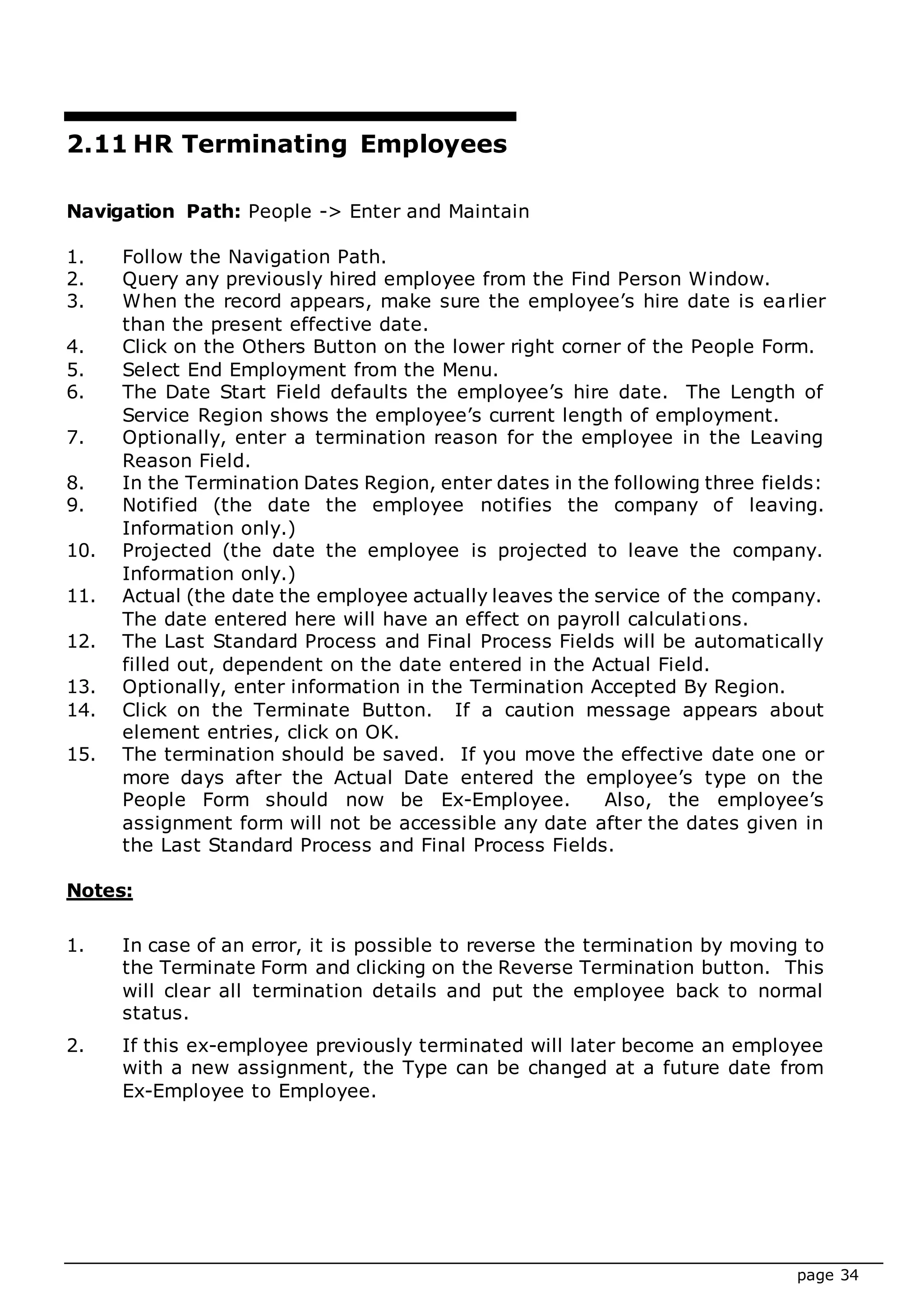 page 34
2.11 HR Terminating Employees
Navigation Path: People -> Enter and Maintain
1. Follow the Navigation Path.
2. Query any previously hired employee from the Find Person Window.
3. When the record appears, make sure the employee’s hire date is earlier
than the present effective date.
4. Click on the Others Button on the lower right corner of the People Form.
5. Select End Employment from the Menu.
6. The Date Start Field defaults the employee’s hire date. The Length of
Service Region shows the employee’s current length of employment.
7. Optionally, enter a termination reason for the employee in the Leaving
Reason Field.
8. In the Termination Dates Region, enter dates in the following three fields:
9. Notified (the date the employee notifies the company of leaving.
Information only.)
10. Projected (the date the employee is projected to leave the company.
Information only.)
11. Actual (the date the employee actually leaves the service of the company.
The date entered here will have an effect on payroll calculations.
12. The Last Standard Process and Final Process Fields will be automatically
filled out, dependent on the date entered in the Actual Field.
13. Optionally, enter information in the Termination Accepted By Region.
14. Click on the Terminate Button. If a caution message appears about
element entries, click on OK.
15. The termination should be saved. If you move the effective date one or
more days after the Actual Date entered the employee’s type on the
People Form should now be Ex-Employee. Also, the employee’s
assignment form will not be accessible any date after the dates given in
the Last Standard Process and Final Process Fields.
Notes:
1. In case of an error, it is possible to reverse the termination by moving to
the Terminate Form and clicking on the Reverse Termination button. This
will clear all termination details and put the employee back to normal
status.
2. If this ex-employee previously terminated will later become an employee
with a new assignment, the Type can be changed at a future date from
Ex-Employee to Employee.
 