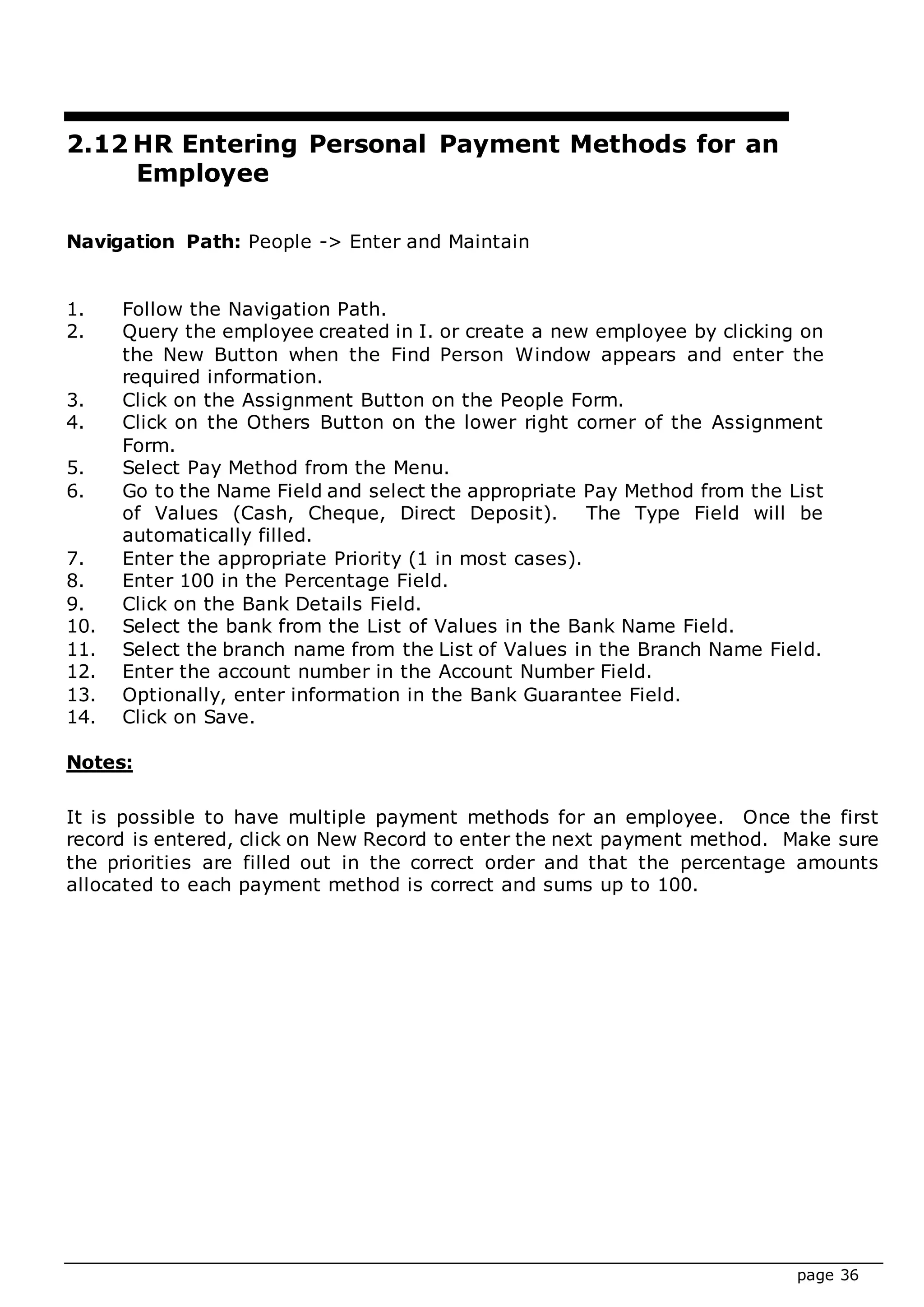 page 36
2.12 HR Entering Personal Payment Methods for an
Employee
Navigation Path: People -> Enter and Maintain
1. Follow the Navigation Path.
2. Query the employee created in I. or create a new employee by clicking on
the New Button when the Find Person Window appears and enter the
required information.
3. Click on the Assignment Button on the People Form.
4. Click on the Others Button on the lower right corner of the Assignment
Form.
5. Select Pay Method from the Menu.
6. Go to the Name Field and select the appropriate Pay Method from the List
of Values (Cash, Cheque, Direct Deposit). The Type Field will be
automatically filled.
7. Enter the appropriate Priority (1 in most cases).
8. Enter 100 in the Percentage Field.
9. Click on the Bank Details Field.
10. Select the bank from the List of Values in the Bank Name Field.
11. Select the branch name from the List of Values in the Branch Name Field.
12. Enter the account number in the Account Number Field.
13. Optionally, enter information in the Bank Guarantee Field.
14. Click on Save.
Notes:
It is possible to have multiple payment methods for an employee. Once the first
record is entered, click on New Record to enter the next payment method. Make sure
the priorities are filled out in the correct order and that the percentage amounts
allocated to each payment method is correct and sums up to 100.
 