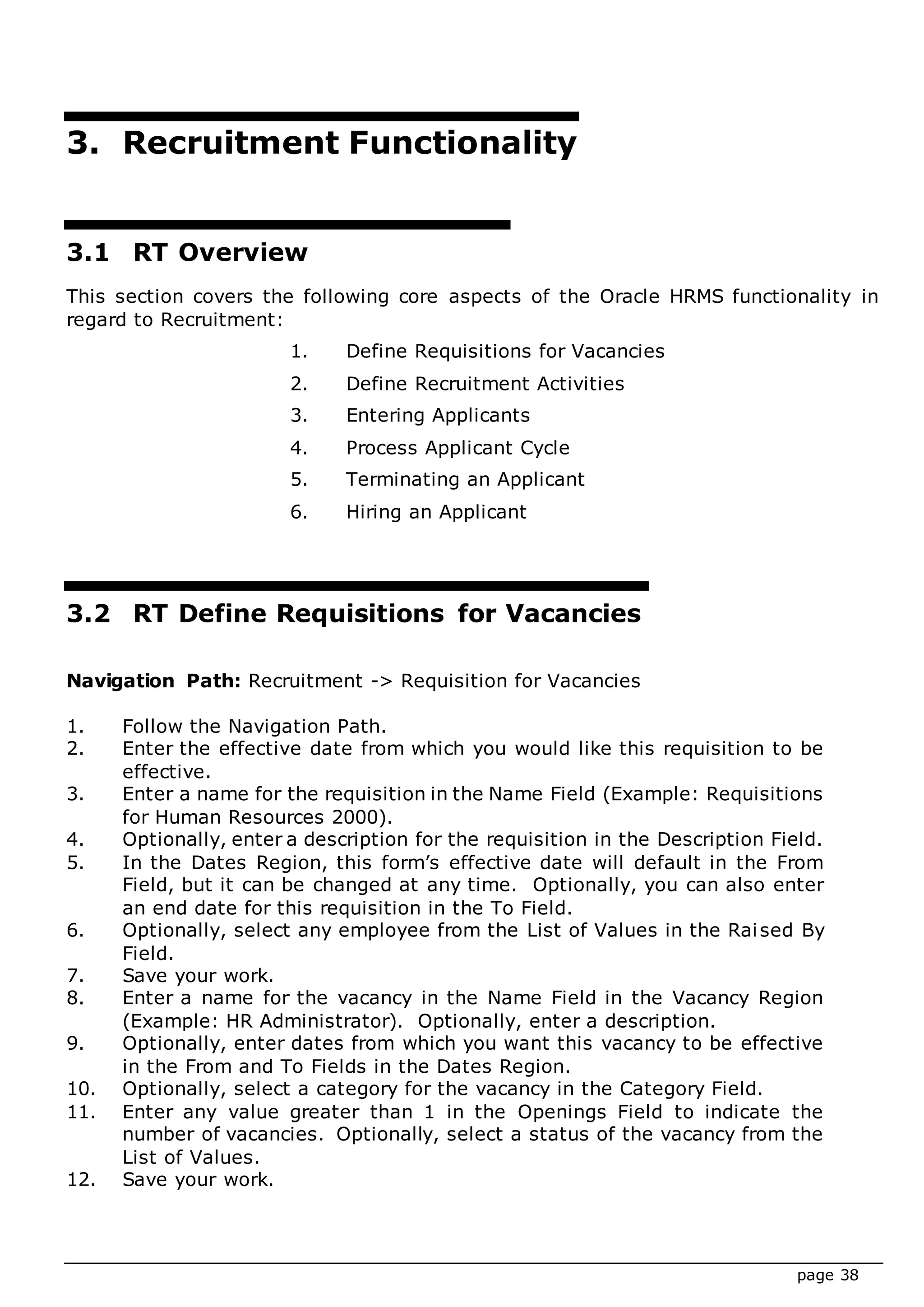 page 38
3. Recruitment Functionality
3.1 RT Overview
This section covers the following core aspects of the Oracle HRMS functionality in
regard to Recruitment:
1. Define Requisitions for Vacancies
2. Define Recruitment Activities
3. Entering Applicants
4. Process Applicant Cycle
5. Terminating an Applicant
6. Hiring an Applicant
3.2 RT Define Requisitions for Vacancies
Navigation Path: Recruitment -> Requisition for Vacancies
1. Follow the Navigation Path.
2. Enter the effective date from which you would like this requisition to be
effective.
3. Enter a name for the requisition in the Name Field (Example: Requisitions
for Human Resources 2000).
4. Optionally, enter a description for the requisition in the Description Field.
5. In the Dates Region, this form’s effective date will default in the From
Field, but it can be changed at any time. Optionally, you can also enter
an end date for this requisition in the To Field.
6. Optionally, select any employee from the List of Values in the Raised By
Field.
7. Save your work.
8. Enter a name for the vacancy in the Name Field in the Vacancy Region
(Example: HR Administrator). Optionally, enter a description.
9. Optionally, enter dates from which you want this vacancy to be effective
in the From and To Fields in the Dates Region.
10. Optionally, select a category for the vacancy in the Category Field.
11. Enter any value greater than 1 in the Openings Field to indicate the
number of vacancies. Optionally, select a status of the vacancy from the
List of Values.
12. Save your work.
 