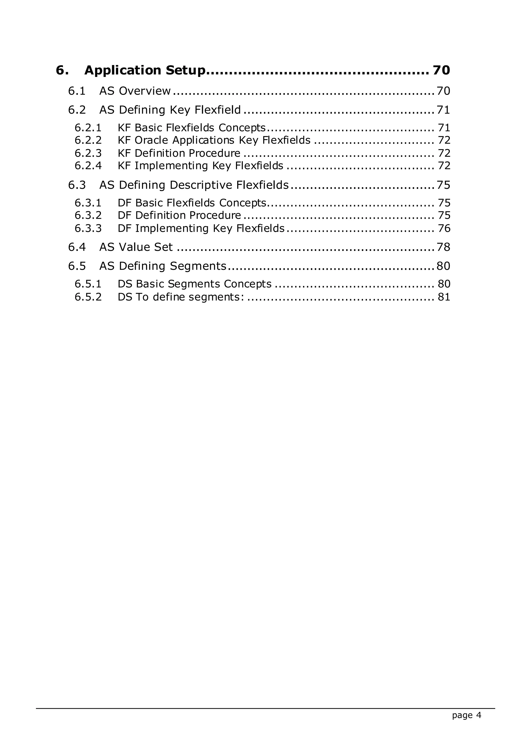 page 4
6. Application Setup................................................. 70
6.1 AS Overview...................................................................70
6.2 AS Defining Key Flexfield .................................................71
6.2.1 KF Basic Flexfields Concepts........................................... 71
6.2.2 KF Oracle Applications Key Flexfields ............................... 72
6.2.3 KF Definition Procedure ................................................. 72
6.2.4 KF Implementing Key Flexfields ...................................... 72
6.3 AS Defining Descriptive Flexfields.....................................75
6.3.1 DF Basic Flexfields Concepts........................................... 75
6.3.2 DF Definition Procedure ................................................. 75
6.3.3 DF Implementing Key Flexfields...................................... 76
6.4 AS Value Set ..................................................................78
6.5 AS Defining Segments.....................................................80
6.5.1 DS Basic Segments Concepts ......................................... 80
6.5.2 DS To define segments: ................................................ 81
 