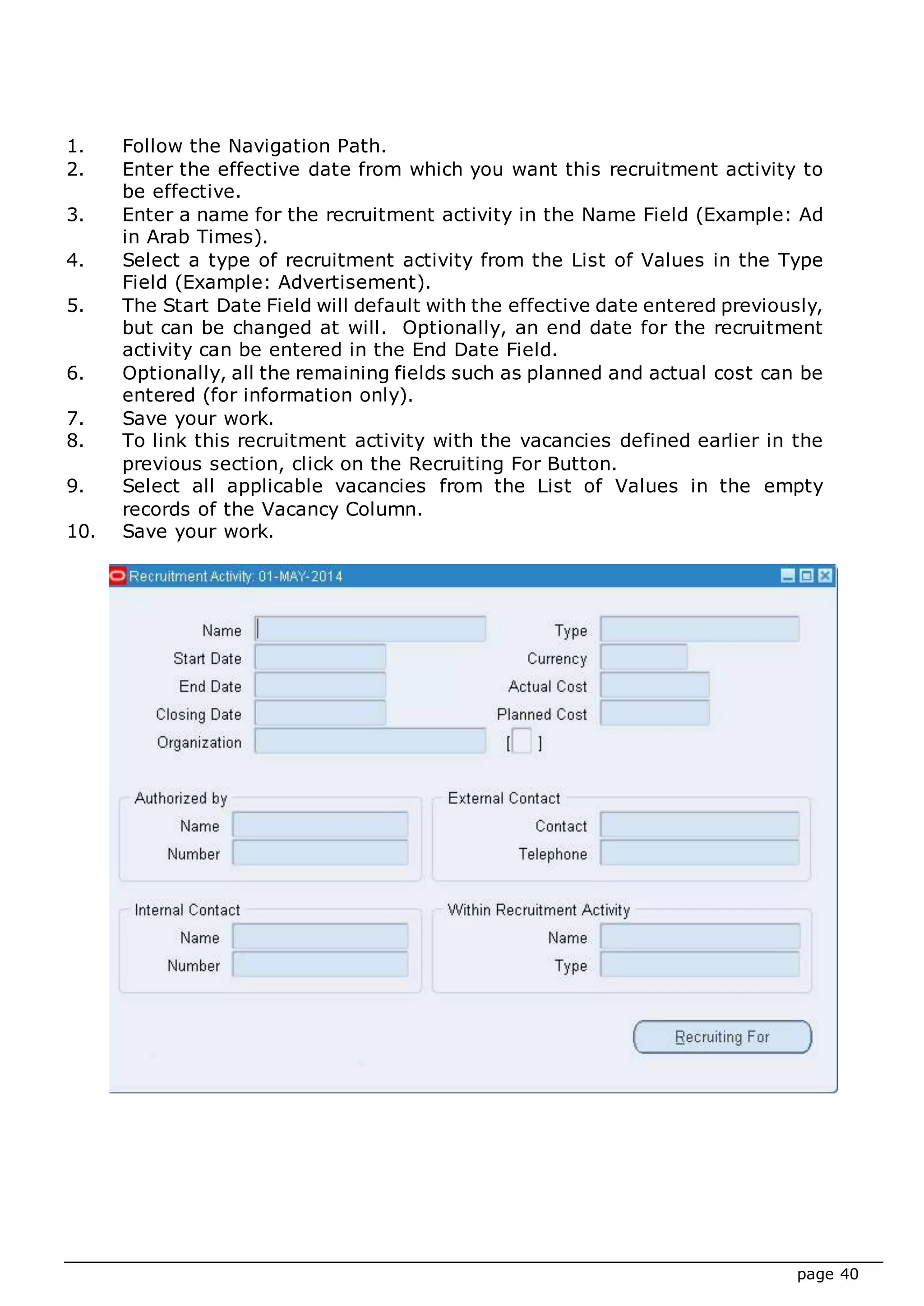 page 40
1. Follow the Navigation Path.
2. Enter the effective date from which you want this recruitment activity to
be effective.
3. Enter a name for the recruitment activity in the Name Field (Example: Ad
in Arab Times).
4. Select a type of recruitment activity from the List of Values in the Type
Field (Example: Advertisement).
5. The Start Date Field will default with the effective date entered previously,
but can be changed at will. Optionally, an end date for the recruitment
activity can be entered in the End Date Field.
6. Optionally, all the remaining fields such as planned and actual cost can be
entered (for information only).
7. Save your work.
8. To link this recruitment activity with the vacancies defined earlier in the
previous section, click on the Recruiting For Button.
9. Select all applicable vacancies from the List of Values in the empty
records of the Vacancy Column.
10. Save your work.
 