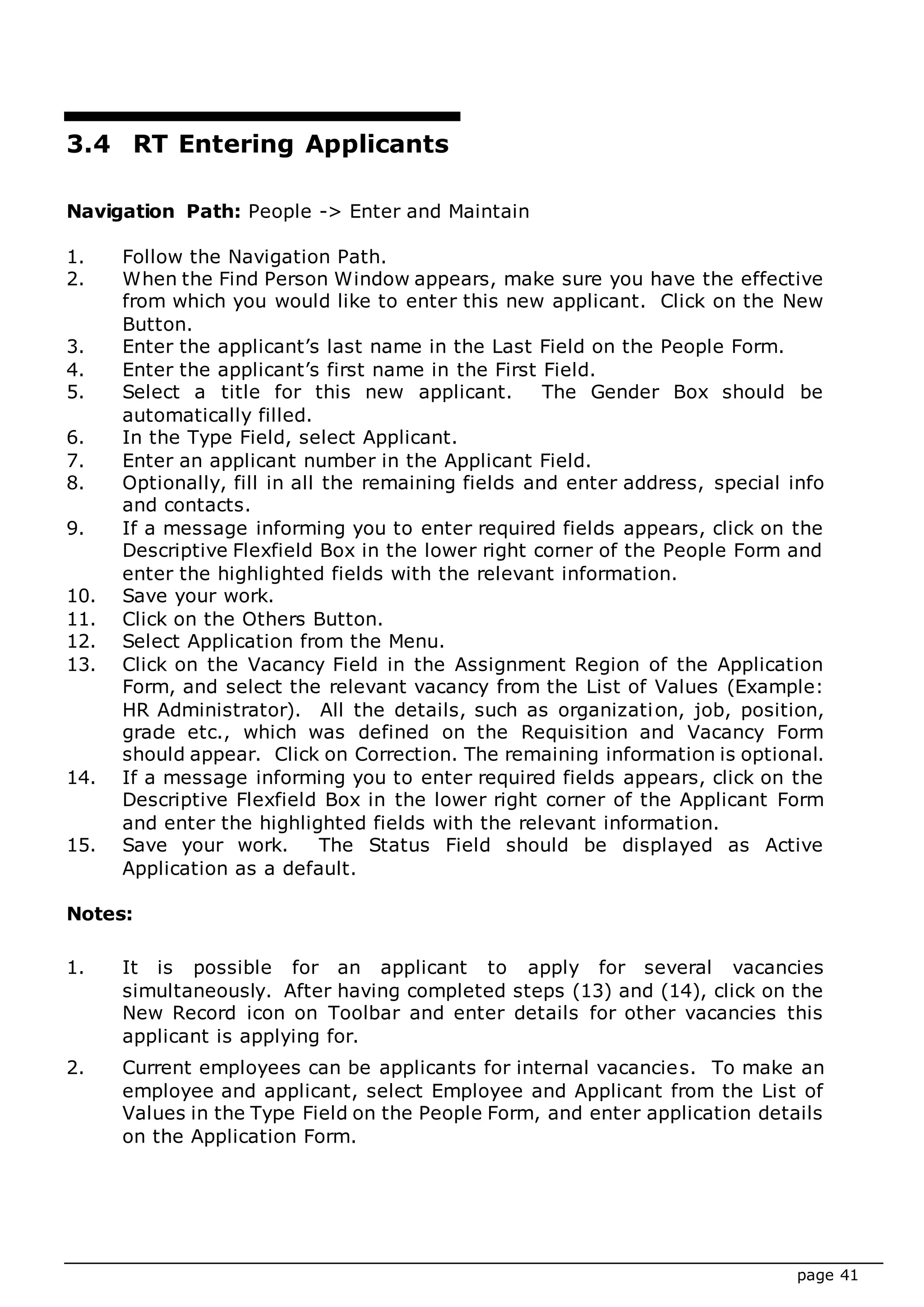 page 41
3.4 RT Entering Applicants
Navigation Path: People -> Enter and Maintain
1. Follow the Navigation Path.
2. When the Find Person Window appears, make sure you have the effective
from which you would like to enter this new applicant. Click on the New
Button.
3. Enter the applicant’s last name in the Last Field on the People Form.
4. Enter the applicant’s first name in the First Field.
5. Select a title for this new applicant. The Gender Box should be
automatically filled.
6. In the Type Field, select Applicant.
7. Enter an applicant number in the Applicant Field.
8. Optionally, fill in all the remaining fields and enter address, special info
and contacts.
9. If a message informing you to enter required fields appears, click on the
Descriptive Flexfield Box in the lower right corner of the People Form and
enter the highlighted fields with the relevant information.
10. Save your work.
11. Click on the Others Button.
12. Select Application from the Menu.
13. Click on the Vacancy Field in the Assignment Region of the Application
Form, and select the relevant vacancy from the List of Values (Example:
HR Administrator). All the details, such as organization, job, position,
grade etc., which was defined on the Requisition and Vacancy Form
should appear. Click on Correction. The remaining information is optional.
14. If a message informing you to enter required fields appears, click on the
Descriptive Flexfield Box in the lower right corner of the Applicant Form
and enter the highlighted fields with the relevant information.
15. Save your work. The Status Field should be displayed as Active
Application as a default.
Notes:
1. It is possible for an applicant to apply for several vacancies
simultaneously. After having completed steps (13) and (14), click on the
New Record icon on Toolbar and enter details for other vacancies this
applicant is applying for.
2. Current employees can be applicants for internal vacancies. To make an
employee and applicant, select Employee and Applicant from the List of
Values in the Type Field on the People Form, and enter application details
on the Application Form.
 