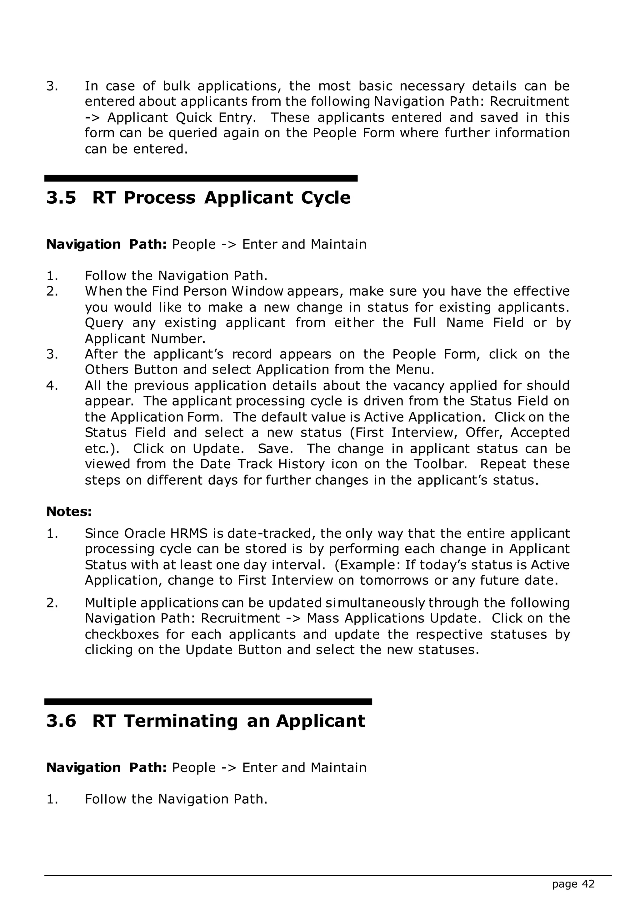 page 42
3. In case of bulk applications, the most basic necessary details can be
entered about applicants from the following Navigation Path: Recruitment
-> Applicant Quick Entry. These applicants entered and saved in this
form can be queried again on the People Form where further information
can be entered.
3.5 RT Process Applicant Cycle
Navigation Path: People -> Enter and Maintain
1. Follow the Navigation Path.
2. When the Find Person Window appears, make sure you have the effective
you would like to make a new change in status for existing applicants.
Query any existing applicant from either the Full Name Field or by
Applicant Number.
3. After the applicant’s record appears on the People Form, click on the
Others Button and select Application from the Menu.
4. All the previous application details about the vacancy applied for should
appear. The applicant processing cycle is driven from the Status Field on
the Application Form. The default value is Active Application. Click on the
Status Field and select a new status (First Interview, Offer, Accepted
etc.). Click on Update. Save. The change in applicant status can be
viewed from the Date Track History icon on the Toolbar. Repeat these
steps on different days for further changes in the applicant’s status.
Notes:
1. Since Oracle HRMS is date-tracked, the only way that the entire applicant
processing cycle can be stored is by performing each change in Applicant
Status with at least one day interval. (Example: If today’s status is Active
Application, change to First Interview on tomorrows or any future date.
2. Multiple applications can be updated simultaneously through the following
Navigation Path: Recruitment -> Mass Applications Update. Click on the
checkboxes for each applicants and update the respective statuses by
clicking on the Update Button and select the new statuses.
3.6 RT Terminating an Applicant
Navigation Path: People -> Enter and Maintain
1. Follow the Navigation Path.
 