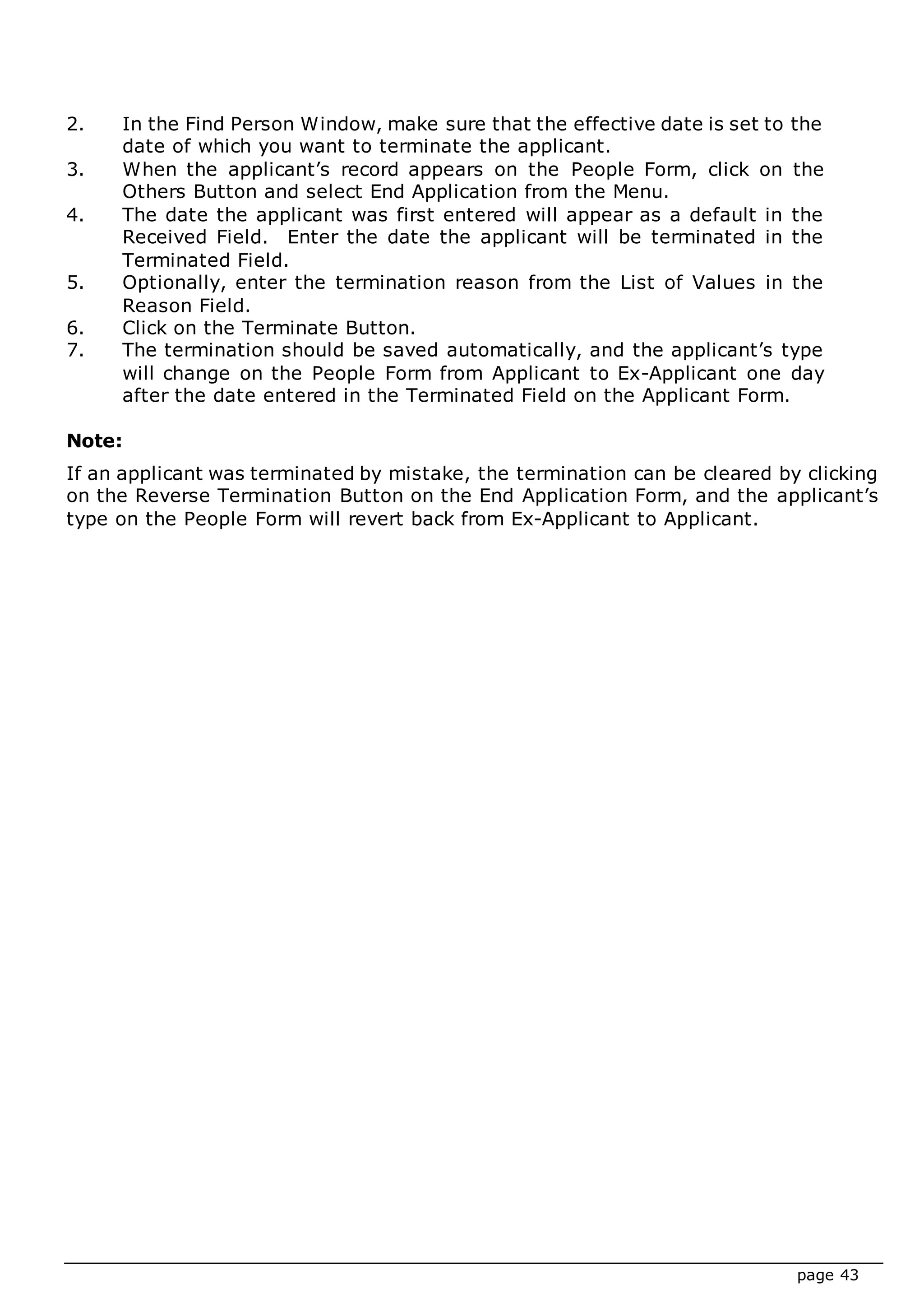 page 43
2. In the Find Person Window, make sure that the effective date is set to the
date of which you want to terminate the applicant.
3. When the applicant’s record appears on the People Form, click on the
Others Button and select End Application from the Menu.
4. The date the applicant was first entered will appear as a default in the
Received Field. Enter the date the applicant will be terminated in the
Terminated Field.
5. Optionally, enter the termination reason from the List of Values in the
Reason Field.
6. Click on the Terminate Button.
7. The termination should be saved automatically, and the applicant’s type
will change on the People Form from Applicant to Ex-Applicant one day
after the date entered in the Terminated Field on the Applicant Form.
Note:
If an applicant was terminated by mistake, the termination can be cleared by clicking
on the Reverse Termination Button on the End Application Form, and the applicant’s
type on the People Form will revert back from Ex-Applicant to Applicant.
 